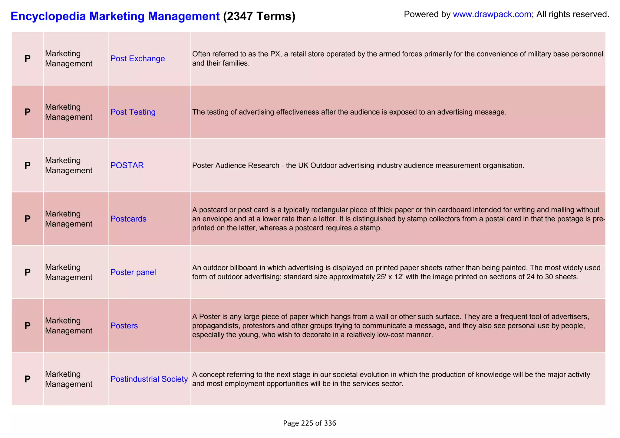 Encyclopedia Marketing Management (2347 Terms)                                                                  Powered by www.drawpack.com; All rights reserved.



      Marketing                             Often referred to as the PX, a retail store operated by the armed forces primarily for the convenience of military base personnel
  P   Management
                   Post Exchange
                                            and their families.




      Marketing
  P   Management
                   Post Testing             The testing of advertising effectiveness after the audience is exposed to an advertising message.




      Marketing
  P   Management
                   POSTAR                   Poster Audience Research - the UK Outdoor advertising industry audience measurement organisation.




                                            A postcard or post card is a typically rectangular piece of thick paper or thin cardboard intended for writing and mailing without
      Marketing
  P   Management
                   Postcards                an envelope and at a lower rate than a letter. It is distinguished by stamp collectors from a postal card in that the postage is pre-
                                            printed on the latter, whereas a postcard requires a stamp.




      Marketing                             An outdoor billboard in which advertising is displayed on printed paper sheets rather than being painted. The most widely used
  P   Management
                   Poster panel
                                            form of outdoor advertising; standard size approximately 25' x 12' with the image printed on sections of 24 to 30 sheets.




                                            A Poster is any large piece of paper which hangs from a wall or other such surface. They are a frequent tool of advertisers,
      Marketing
  P   Management
                   Posters                  propagandists, protestors and other groups trying to communicate a message, and they also see personal use by people,
                                            especially the young, who wish to decorate in a relatively low-cost manner.




      Marketing                             A concept referring to the next stage in our societal evolution in which the production of knowledge will be the major activity
  P   Management
                   Postindustrial Society
                                            and most employment opportunities will be in the services sector.




                                                                         Page 225 of 336
 