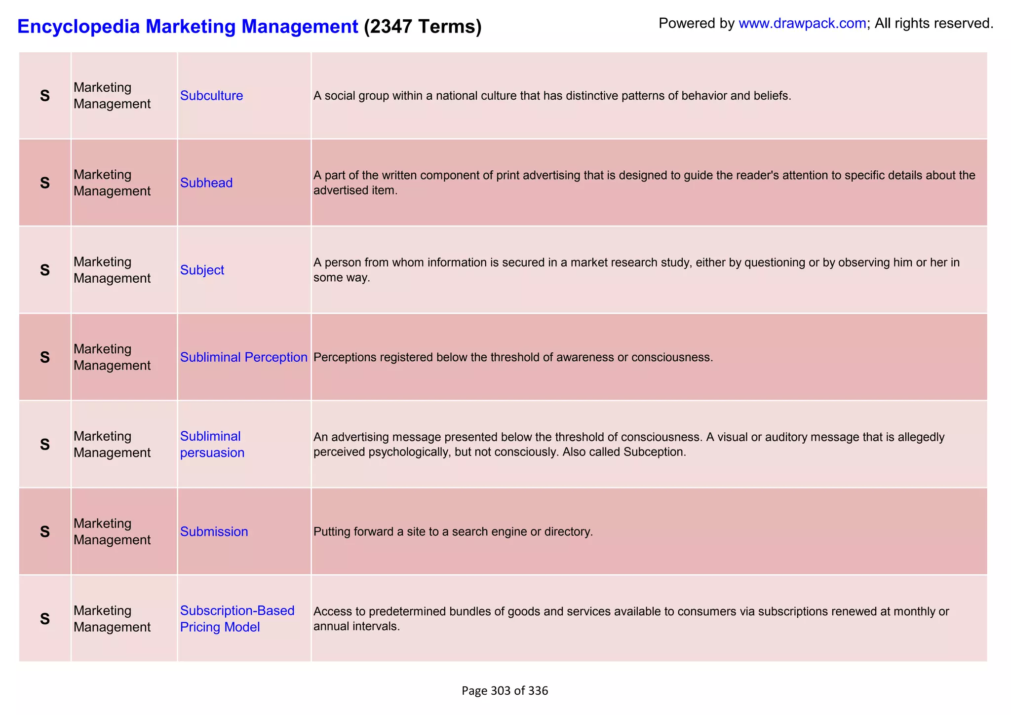 Encyclopedia Marketing Management (2347 Terms)                                                                Powered by www.drawpack.com; All rights reserved.



      Marketing
  S   Management
                   Subculture             A social group within a national culture that has distinctive patterns of behavior and beliefs.




      Marketing                           A part of the written component of print advertising that is designed to guide the reader's attention to specific details about the
  S   Management
                   Subhead
                                          advertised item.




      Marketing                           A person from whom information is secured in a market research study, either by questioning or by observing him or her in
  S   Management
                   Subject
                                          some way.




      Marketing
  S   Management
                   Subliminal Perception Perceptions registered below the threshold of awareness or consciousness.




      Marketing    Subliminal             An advertising message presented below the threshold of consciousness. A visual or auditory message that is allegedly
  S   Management   persuasion             perceived psychologically, but not consciously. Also called Subception.




      Marketing
  S   Management
                   Submission             Putting forward a site to a search engine or directory.




      Marketing    Subscription-Based     Access to predetermined bundles of goods and services available to consumers via subscriptions renewed at monthly or
  S   Management   Pricing Model          annual intervals.




                                                                       Page 303 of 336
 