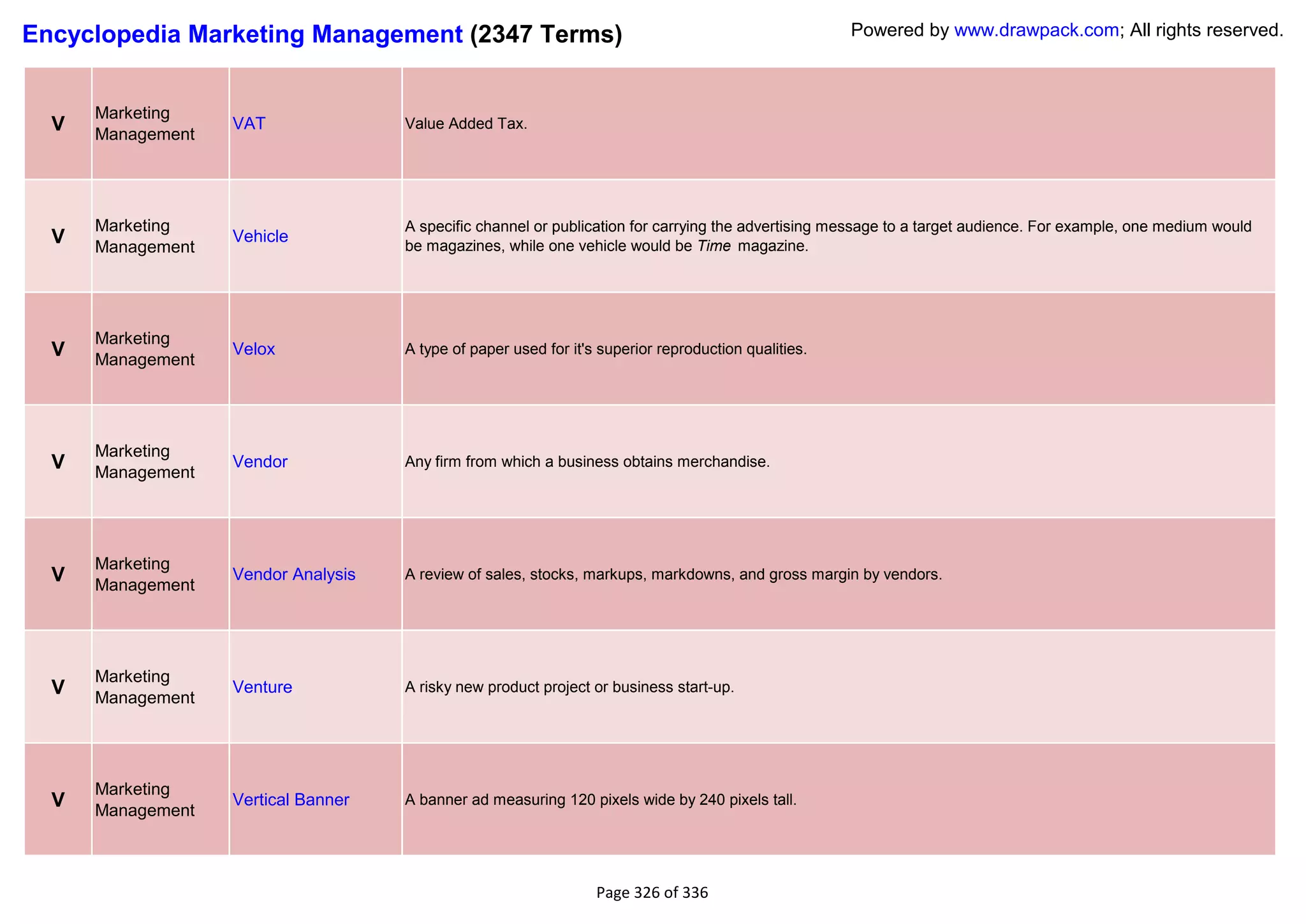 Encyclopedia Marketing Management (2347 Terms)                                                        Powered by www.drawpack.com; All rights reserved.



      Marketing
  V   Management
                   VAT               Value Added Tax.




      Marketing                      A specific channel or publication for carrying the advertising message to a target audience. For example, one medium would
  V   Management
                   Vehicle
                                     be magazines, while one vehicle would be Time magazine.




      Marketing
  V   Management
                   Velox             A type of paper used for it's superior reproduction qualities.




      Marketing
  V   Management
                   Vendor            Any firm from which a business obtains merchandise.




      Marketing
  V   Management
                   Vendor Analysis   A review of sales, stocks, markups, markdowns, and gross margin by vendors.




      Marketing
  V   Management
                   Venture           A risky new product project or business start-up.




      Marketing
  V   Management
                   Vertical Banner   A banner ad measuring 120 pixels wide by 240 pixels tall.




                                                                  Page 326 of 336
 