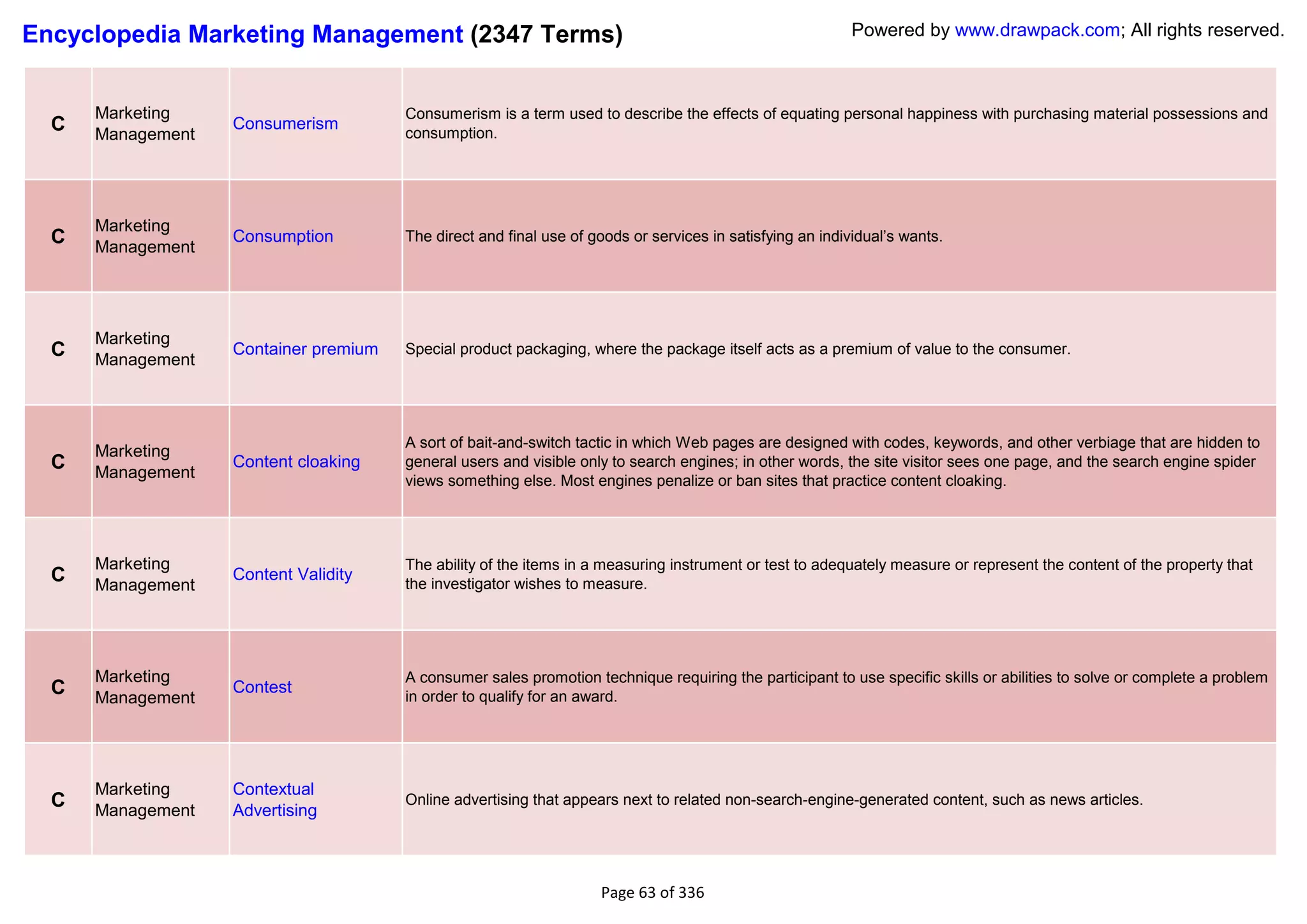 Encyclopedia Marketing Management (2347 Terms)                                                             Powered by www.drawpack.com; All rights reserved.



      Marketing                        Consumerism is a term used to describe the effects of equating personal happiness with purchasing material possessions and
  C   Management
                   Consumerism
                                       consumption.




      Marketing
  C                Consumption         The direct and final use of goods or services in satisfying an individual‘s wants.
      Management




      Marketing
  C   Management
                   Container premium   Special product packaging, where the package itself acts as a premium of value to the consumer.




                                       A sort of bait-and-switch tactic in which Web pages are designed with codes, keywords, and other verbiage that are hidden to
      Marketing
  C   Management
                   Content cloaking    general users and visible only to search engines; in other words, the site visitor sees one page, and the search engine spider
                                       views something else. Most engines penalize or ban sites that practice content cloaking.




      Marketing                        The ability of the items in a measuring instrument or test to adequately measure or represent the content of the property that
  C   Management
                   Content Validity
                                       the investigator wishes to measure.




      Marketing                        A consumer sales promotion technique requiring the participant to use specific skills or abilities to solve or complete a problem
  C   Management
                   Contest
                                       in order to qualify for an award.




      Marketing    Contextual
  C   Management   Advertising
                                       Online advertising that appears next to related non-search-engine-generated content, such as news articles.




                                                                    Page 63 of 336
 