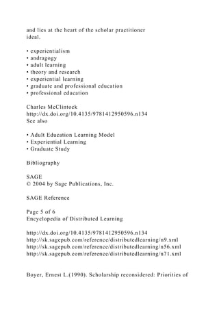 and lies at the heart of the scholar practitioner
ideal.
• experientialism
• andragogy
• adult learning
• theory and research
• experiential learning
• graduate and professional education
• professional education
Charles McClintock
http://dx.doi.org/10.4135/9781412950596.n134
See also
• Adult Education Learning Model
• Experiential Learning
• Graduate Study
Bibliography
SAGE
© 2004 by Sage Publications, Inc.
SAGE Reference
Page 5 of 6
Encyclopedia of Distributed Learning
http://dx.doi.org/10.4135/9781412950596.n134
http://sk.sagepub.com/reference/distributedlearning/n9.xml
http://sk.sagepub.com/reference/distributedlearning/n56.xml
http://sk.sagepub.com/reference/distributedlearning/n71.xml
Boyer, Ernest L.(1990). Scholarship reconsidered: Priorities of
 
