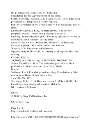 the professoriate. Princeton, NJ: Carnegie
Foundation for the Advancement of Teaching.
Curry, Lawrence, Wergin, Jon, & Associates.(1993). Educating
professionals: Responding to new expecta-
tions for competence and accountability. San Francisco: Jossey-
Bass.
Kitchener, Karen, & King, Patricia.(1991). A reflective
judgment model: Transforming assumptions about
knowing. In JackMezirow (Ed.), Fostering critical reflection in
adulthood. San Francisco: Jossey-Bass.
Knowles, Malcolm S., Holton III, Elwood F., & Swanson,
Richard A.(1998). The adult learner. 5th Edition.
Woburn, MA: Butterworth-Heinemann.
Nyquist, Jody D.The Ph.D.: A tapestry of change for the 21st
century.
Change34(6)12–
20(2002).http://dx.doi.org/10.1080/00091380209605564
Schön, Donald A.(1983). The reflective practitioner: How
professionals think in action. New York: Basic
Books.
Shulman, Lee S.Knowledge and teaching: Foundations of the
new reform. Harvard Educational Re-
view571–22(1987).
Sternberg, Robert J., & Horvath, James A. (Eds.). (1999). Tacit
knowledge in professional practice. Mahwah,
NJ: Lawrence Erlbaum.
SAGE
© 2004 by Sage Publications, Inc.
SAGE Reference
Page 6 of 6
Encyclopedia of Distributed Learning
http://dx.doi.org/10.1080/00091380209605564Encyclopedia of
 