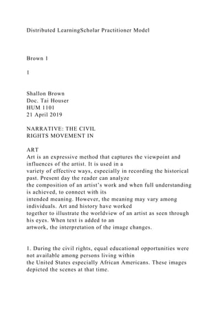 Distributed LearningScholar Practitioner Model
Brown 1
1
Shallon Brown
Doc. Tai Houser
HUM 1101
21 April 2019
NARRATIVE: THE CIVIL
RIGHTS MOVEMENT IN
ART
Art is an expressive method that captures the viewpoint and
influences of the artist. It is used in a
variety of effective ways, especially in recording the historical
past. Present day the reader can analyze
the composition of an artist’s work and when full understanding
is achieved, to connect with its
intended meaning. However, the meaning may vary among
individuals. Art and history have worked
together to illustrate the worldview of an artist as seen through
his eyes. When text is added to an
artwork, the interpretation of the image changes.
1. During the civil rights, equal educational opportunities were
not available among persons living within
the United States especially African Americans. These images
depicted the scenes at that time.
 