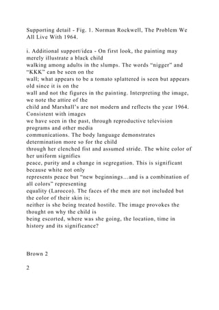 Supporting detail - Fig. 1. Norman Rockwell, The Problem We
All Live With 1964.
i. Additional support/idea - On first look, the painting may
merely illustrate a black child
walking among adults in the slumps. The words “nigger” and
“KKK” can be seen on the
wall; what appears to be a tomato splattered is seen but appears
old since it is on the
wall and not the figures in the painting. Interpreting the image,
we note the attire of the
child and Marshall’s are not modern and reflects the year 1964.
Consistent with images
we have seen in the past, through reproductive television
programs and other media
communications. The body language demonstrates
determination more so for the child
through her clenched fist and assumed stride. The white color of
her uniform signifies
peace, purity and a change in segregation. This is significant
because white not only
represents peace but “new beginnings…and is a combination of
all colors” representing
equality (Larocco). The faces of the men are not included but
the color of their skin is;
neither is she being treated hostile. The image provokes the
thought on why the child is
being escorted, where was she going, the location, time in
history and its significance?
Brown 2
2
 