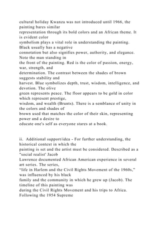 cultural holiday Kwanza was not introduced until 1966, the
painting bares similar
representation through its bold colors and an African theme. It
is evident color
symbolism plays a vital role in understanding the painting.
Black usually has a negative
connotation but also signifies power, authority, and elegance.
Note the man standing in
the front of the painting. Red is the color of passion, energy,
war, strength, and
determination. The contrast between the shades of brown
suggests stability and
harvest. Blue symbolizes depth, trust, wisdom, intelligence, and
devotion. The olive
green represents peace. The floor appears to be gold in color
which represent prestige,
wisdom, and wealth (Brunts). There is a semblance of unity in
the colors and shades of
brown used that matches the color of their skin, representing
power and a desire to
educate one's self as everyone stares at a book.
ii. Additional support/idea - For further understanding, the
historical context in which the
painting is set and the artist must be considered. Described as a
"social realist' Jacob
Lawrence documented African American experience in several
art series. The series,
“life in Harlem and the Civil Rights Movement of the 1960s,”
was influenced by his black
family and the community in which he grew up (Jacob). The
timeline of this painting was
during the Civil Rights Movement and his trips to Africa.
Following the 1954 Supreme
 