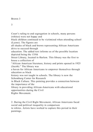 Brown 3
3
Court’s ruling to end segregation in schools, many persons
(whites) were not happy and
black children continued to be victimized when attending school
(Lyons). The figures are
all shades of black and brown representing African Americans
drive to succeed through
education. The added text informs us of the possible location
depicted being the 135th
Street Library, located in Harlem. This library was the first to
house a collection of
“African American literature, history and prints opened in 1925
(Jacob).” The library was
a haven for African Americans to empower themselves through
education as black
history was not taught in schools. The library is now the
Schomburg Center for Research
in Black Culture. This painting provides a connection between
the importance of the
library in providing African-Americans with educational
opportunities during the Civil
Rights Movement.
2. During the Civil Right Movement, African Americans faced
social and political inequality in comparison
to whites. Artists have worked to capture this period in their
paintings.
 