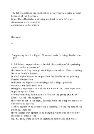 The label confirms the implication of segregation being present
because of the Jim Crow
laws. This illustrates a striking contrast to how African-
Americans were treated in
comparison to the whites.
Brown 4
4
Supporting detail – Fig 4. Norman Lewis Evening Rendezvous
1962
i. Additional support/idea – Initial observation of the painting
appears to be a remake of
the American flag through stick figures in white. Understanding
Norman Lewis’s interest
in civil rights forces us to question the details of the painting.
Further observation
indicates the figures are carrying sticks, flags, possible
weapons. 0n their head, is a
triangle, a representation of the Ku Klux Klan. Laws were now
in place against Klan
violence yet they had minimal effect on the group (Ku Klux
Klan). As the title suggests,
the scene is set in the night, coupled with the weapons indicates
defiance and secrecy
as they appear to be conducting a meeting. To the top left of the
painting, there are
three figures that appear to be hanging which was one of their
methods of attack (see
fig. 5). They were known to victimize both black and white
 