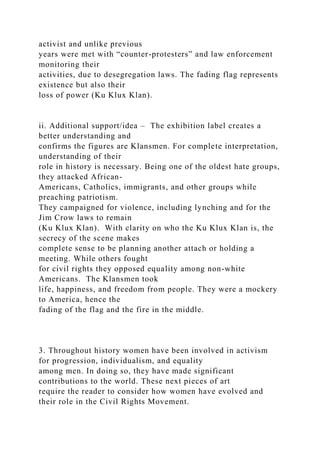 activist and unlike previous
years were met with “counter-protesters” and law enforcement
monitoring their
activities, due to desegregation laws. The fading flag represents
existence but also their
loss of power (Ku Klux Klan).
ii. Additional support/idea – The exhibition label creates a
better understanding and
confirms the figures are Klansmen. For complete interpretation,
understanding of their
role in history is necessary. Being one of the oldest hate groups,
they attacked African-
Americans, Catholics, immigrants, and other groups while
preaching patriotism.
They campaigned for violence, including lynching and for the
Jim Crow laws to remain
(Ku Klux Klan). With clarity on who the Ku Klux Klan is, the
secrecy of the scene makes
complete sense to be planning another attach or holding a
meeting. While others fought
for civil rights they opposed equality among non-white
Americans. The Klansmen took
life, happiness, and freedom from people. They were a mockery
to America, hence the
fading of the flag and the fire in the middle.
3. Throughout history women have been involved in activism
for progression, individualism, and equality
among men. In doing so, they have made significant
contributions to the world. These next pieces of art
require the reader to consider how women have evolved and
their role in the Civil Rights Movement.
 