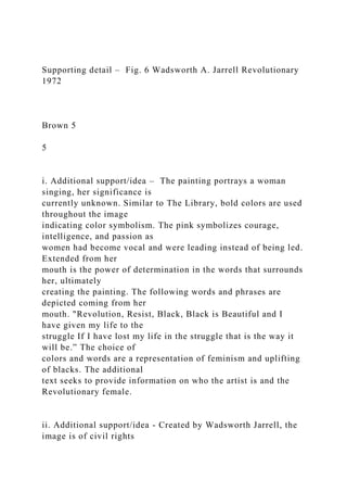 Supporting detail – Fig. 6 Wadsworth A. Jarrell Revolutionary
1972
Brown 5
5
i. Additional support/idea – The painting portrays a woman
singing, her significance is
currently unknown. Similar to The Library, bold colors are used
throughout the image
indicating color symbolism. The pink symbolizes courage,
intelligence, and passion as
women had become vocal and were leading instead of being led.
Extended from her
mouth is the power of determination in the words that surrounds
her, ultimately
creating the painting. The following words and phrases are
depicted coming from her
mouth. "Revolution, Resist, Black, Black is Beautiful and I
have given my life to the
struggle If I have lost my life in the struggle that is the way it
will be.” The choice of
colors and words are a representation of feminism and uplifting
of blacks. The additional
text seeks to provide information on who the artist is and the
Revolutionary female.
ii. Additional support/idea - Created by Wadsworth Jarrell, the
image is of civil rights
 