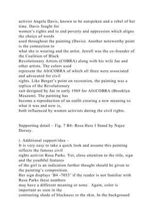 activist Angela Davis, known to be outspoken and a rebel of her
time. Davis fought for
women’s rights and to end poverty and oppression which aligns
the choice of words
used throughout the painting (Davis). Another noteworthy point
is the connection to
what she is wearing and the artist. Jerrell was the co-founder of
the Coalition of Black
Revolutionary Artists (COBRA) along with his wife Jae and
other artists. The colors used
represent the AfriCOBRA of which all three were associated
and advocated for civil
rights. Like Berger’s point on recreation, the painting was a
replica of the Revolutionary
suit designed by Jae in early 1969 for AfriCOBRA (Brooklyn
Museum). The painting has
become a reproduction of an outfit creating a new meaning to
what it was and now is,
both influenced by women activists during the civil rights.
Supporting detail – Fig. 7 B4- Rosa Here I Stand by Najee
Dorsey.
i. Additional support/idea –
It is very easy to take a quick look and assume this painting
reflects the famous civil
rights activist Rosa Parks. Yet, close attention to the title, sign
and the youthful features
of the girl is an indication further thought should be given to
the painting’s composition.
Her sign displays ‘B4 -7053’ if the reader is not familiar with
Rosa Parks these numbers
may have a different meaning or none. Again, color is
important as seen in the
contrasting shade of blackness to the skin. In the background
 