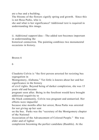 are a bus and a building.
The blooms of the flowers signify spring and growth. Since this
is not Rosa Parks, who is
she and what is her significance? Additional text is required in
understanding this image.
ii. Additional support/idea - The added text becomes important
in understanding the
historical connection. The painting combines two monumental
occasions in history.
Brown 6
6
Claudette Colvin is “the first person arrested for resisting bus
segregation in
Montgomery, Alabama.” Yet little is known about her and her
significance in the history
of civil rights. Beyond being of darker complexion, she was 15
years old and became
pregnant soon after. Being in the forefront would have brought
additional negativity to
the black community. Colvin was pregnant and unmarried. Her
efforts were impactful
because nine months after her arrest, Rosa Parks was arrested
for not giving up her seat
on the bus. Parks was the “secretary of the Montgomery chapter
of the National
Association of the Advancement of Colored People.” She was
older and of lighter
complexion becoming the perfect candidate (Rumble). At the
 