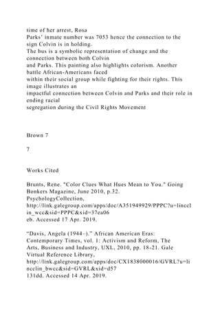 time of her arrest, Rosa
Parks’ inmate number was 7053 hence the connection to the
sign Colvin is in holding.
The bus is a symbolic representation of change and the
connection between both Colvin
and Parks. This painting also highlights colorism. Another
battle African-Americans faced
within their social group while fighting for their rights. This
image illustrates an
impactful connection between Colvin and Parks and their role in
ending racial
segregation during the Civil Rights Movement
Brown 7
7
Works Cited
Brunts, Rene. "Color Clues What Hues Mean to You." Going
Bonkers Magazine, June 2010, p.32.
PsychologyCollection,
http://link.galegroup.com/apps/doc/A351949929/PPPC?u=linccl
in_wcc&sid=PPPC&xid=37ea06
eb. Accessed 17 Apr. 2019.
“Davis, Angela (1944–).” African American Eras:
Contemporary Times, vol. 1: Activism and Reform, The
Arts, Business and Industry, UXL, 2010, pp. 18-21. Gale
Virtual Reference Library,
http://link.galegroup.com/apps/doc/CX1838000016/GVRL?u=li
ncclin_bwcc&sid=GVRL&xid=d57
131dd. Accessed 14 Apr. 2019.
 