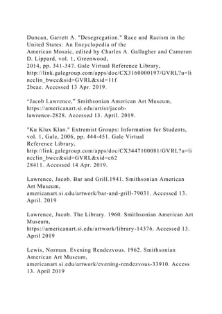 Duncan, Garrett A. "Desegregation." Race and Racism in the
United States: An Encyclopedia of the
American Mosaic, edited by Charles A. Gallagher and Cameron
D. Lippard, vol. 1, Greenwood,
2014, pp. 341-347. Gale Virtual Reference Library,
http://link.galegroup.com/apps/doc/CX3160000197/GVRL?u=li
ncclin_bwcc&sid=GVRL&xid=11f
2beae. Accessed 13 Apr. 2019.
“Jacob Lawrence,” Smithsonian American Art Museum,
https://americanart.si.edu/artist/jacob-
lawrence-2828. Accessed 13. April. 2019.
"Ku Klux Klan." Extremist Groups: Information for Students,
vol. 1, Gale, 2006, pp. 444-451. Gale Virtual
Reference Library,
http://link.galegroup.com/apps/doc/CX3447100081/GVRL?u=li
ncclin_bwcc&sid=GVRL&xid=c62
28411. Accessed 14 Apr. 2019.
Lawrence, Jacob. Bar and Grill.1941. Smithsonian American
Art Museum,
americanart.si.edu/artwork/bar-and-grill-79031. Accessed 13.
April. 2019
Lawrence, Jacob. The Library. 1960. Smithsonian American Art
Museum,
https://americanart.si.edu/artwork/library-14376. Accessed 13.
April 2019
Lewis, Norman. Evening Rendezvous. 1962. Smithsonian
American Art Museum,
americanart.si.edu/artwork/evening-rendezvous-33910. Access
13. April 2019
 