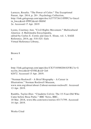 Larocco, Rosalie. "The Power of Color." The Exceptional
Parent, Apr. 2014, p. 20+. Psychology Collection,
http://link.galegroup.com/apps/doc/A377573613/PPPC?u=linccl
in_bwcc&sid=PPPC&xid=f80f4f
2e. Accessed 17 Apr. 2019
Lyons, Courtney Ann. "Civil Rights Movement." Multicultural
America: A Multimedia Encyclopedia,
edited by Carlos E. Cortés and Jane E. Sloan, vol. 1, SAGE
Reference, 2014, pp. 518-525. Gale
Virtual Reference Library,
Brown 8
8
http://link.galegroup.com/apps/doc/CX3718500204/GVRL?u=li
ncclin_bwcc&sid=GVRL&xid=2e6
b2872. Accessed 13 Apr. 2019.
“Norman Rockwell - A Brief Biography - A Career in
Illustration.” Norman Rockwell Museum,
www.nrm.org/about/about-2/about-norman-rockwell/. Accessed
13 Apr. 2019.
Rumble, Taylor-Dior. “Claudette Colvin: The 15-Year-Old Who
Came before Rosa Parks.” BBC News, BBC,
10 Mar. 2018, www.bbc.com/news/stories-43171799. Accessed
14 Apr. 2019.
Works Cited
 