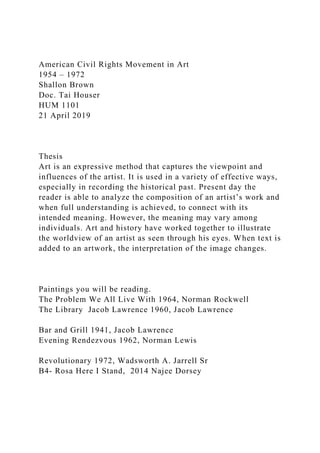 American Civil Rights Movement in Art
1954 – 1972
Shallon Brown
Doc. Tai Houser
HUM 1101
21 April 2019
Thesis
Art is an expressive method that captures the viewpoint and
influences of the artist. It is used in a variety of effective ways,
especially in recording the historical past. Present day the
reader is able to analyze the composition of an artist’s work and
when full understanding is achieved, to connect with its
intended meaning. However, the meaning may vary among
individuals. Art and history have worked together to illustrate
the worldview of an artist as seen through his eyes. When text is
added to an artwork, the interpretation of the image changes.
Paintings you will be reading.
The Problem We All Live With 1964, Norman Rockwell
The Library Jacob Lawrence 1960, Jacob Lawrence
Bar and Grill 1941, Jacob Lawrence
Evening Rendezvous 1962, Norman Lewis
Revolutionary 1972, Wadsworth A. Jarrell Sr
B4- Rosa Here I Stand, 2014 Najee Dorsey
 