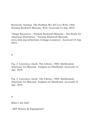 Rockwell, Norman. The Problem We All Live With. 1964.
Norman Rockwell Museum. Web. Accessed 14 Arp. 2019.
“Image Resources - Norman Rockwell Museum - The Home for
American Illustration.” Norman Rockwell Museum,
www.nrm.org/collections-2/image-resources/. Accessed 14 Arp.
2019.
8
Fig. 2. Lawrence, Jacob. The Library. 1960. Smithsonian
American Art Museum. Tempera on fiberboard. Accessed 14
Apr. 2019.
Fig. 2. Lawrence, Jacob. The Library. 1960. Smithsonian
American Art Museum. Tempera on fiberboard. Accessed 14
Apr. 2019.
9
What’s the link?
ART History & Segregation?
 