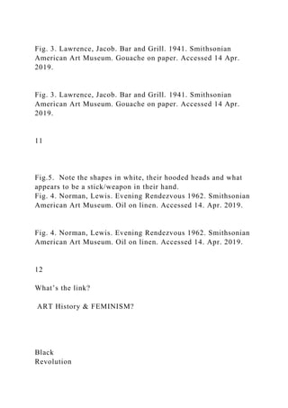 Fig. 3. Lawrence, Jacob. Bar and Grill. 1941. Smithsonian
American Art Museum. Gouache on paper. Accessed 14 Apr.
2019.
Fig. 3. Lawrence, Jacob. Bar and Grill. 1941. Smithsonian
American Art Museum. Gouache on paper. Accessed 14 Apr.
2019.
11
Fig.5. Note the shapes in white, their hooded heads and what
appears to be a stick/weapon in their hand.
Fig. 4. Norman, Lewis. Evening Rendezvous 1962. Smithsonian
American Art Museum. Oil on linen. Accessed 14. Apr. 2019.
Fig. 4. Norman, Lewis. Evening Rendezvous 1962. Smithsonian
American Art Museum. Oil on linen. Accessed 14. Apr. 2019.
12
What’s the link?
ART History & FEMINISM?
Black
Revolution
 