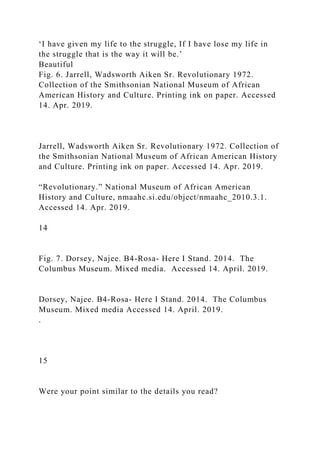 ‘I have given my life to the struggle, If I have lose my life in
the struggle that is the way it will be.’
Beautiful
Fig. 6. Jarrell, Wadsworth Aiken Sr. Revolutionary 1972.
Collection of the Smithsonian National Museum of African
American History and Culture. Printing ink on paper. Accessed
14. Apr. 2019.
Jarrell, Wadsworth Aiken Sr. Revolutionary 1972. Collection of
the Smithsonian National Museum of African American History
and Culture. Printing ink on paper. Accessed 14. Apr. 2019.
“Revolutionary.” National Museum of African American
History and Culture, nmaahc.si.edu/object/nmaahc_2010.3.1.
Accessed 14. Apr. 2019.
14
Fig. 7. Dorsey, Najee. B4-Rosa- Here I Stand. 2014. The
Columbus Museum. Mixed media. Accessed 14. April. 2019.
Dorsey, Najee. B4-Rosa- Here I Stand. 2014. The Columbus
Museum. Mixed media Accessed 14. April. 2019.
.
15
Were your point similar to the details you read?
 