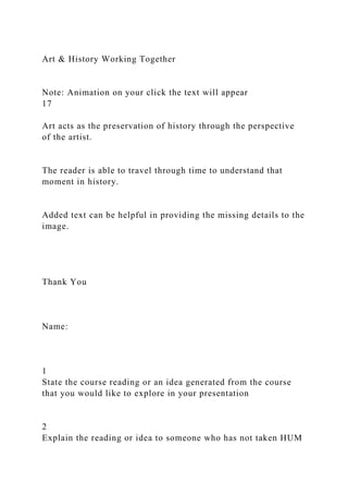 Art & History Working Together
Note: Animation on your click the text will appear
17
Art acts as the preservation of history through the perspective
of the artist.
The reader is able to travel through time to understand that
moment in history.
Added text can be helpful in providing the missing details to the
image.
Thank You
Name:
1
State the course reading or an idea generated from the course
that you would like to explore in your presentation
2
Explain the reading or idea to someone who has not taken HUM
 