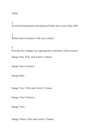 1020:
3
In which humanities disciplines/fields does your idea fall?
4
What kind of project will you create?
5
Provide Six images (or appropriate artforms) with sources:
Image One Title and Artist’s Name:
Image One Citation:
Image One:
Image Two Title and Artist’s Name:
Image Two Citation:
Image Two:
Image Three Title and Artist’s Name:
 