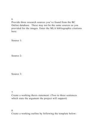 6
Provide three research sources you’ve found from the BC
Online database. These may not be the same sources as you
provided for the images. Enter the MLA bibliographic citations
here:
Source 1:
Source 2:
Source 3:
7
Create a working thesis statement: (Two to three sentences
which state the argument the project will support)
8
Create a working outline by following the template below:
 