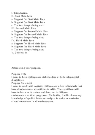 I. Introduction
II. First Main Idea
a. Support for First Main Idea
b. Support for First Main Idea
c. The two images being used
III. Second Main Idea
a. Support for Second Main Idea
b. Support for Second Main Idea
c. The two images being used
IV. Third Main Idea
a. Support for Third Main Idea
b. Support for Third Main Idea
c. The two images being used
V. Conclusion
Articulating your purpose.
Purpose Title
I want to help children and stakeholders with Developmental
disabilities.
Purpose Statement
I want to work with Autistic children and other individuals that
have developmental disabilities in ABA. These children will
have to learn to live alone and function in different
environments as time progresses. To do this, I will enhance my
knowledge of applied behavior analysis in order to maximize
client’s outcomes in all environments.
 