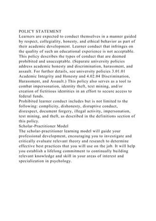 POLICY STATEMENT
Learners are expected to conduct themselves in a manner guided
by respect, collegiality, honesty, and ethical behavior as part of
their academic development. Learner conduct that infringes on
the quality of such an educational experience is not acceptable.
This policy describes the types of conduct that are deemed
prohibited and unacceptable. (Separate university policies
address academic honesty and discrimination, harassment, and
assault. For further details, see university policies 3.01.01
Academic Integrity and Honesty and 4.02.04 Discrimination,
Harassment, and Assault.) This policy also serves as a tool to
combat impersonation, identity theft, text mining, and/or
creation of fictitious identities in an effort to secure access to
federal funds.
Prohibited learner conduct includes but is not limited to the
following: complicity, dishonesty, disruptive conduct,
disrespect, document forgery, illegal activity, impersonation,
text mining, and theft, as described in the definitions section of
this policy.
Scholar-Practitioner Model
The scholar-practitioner learning model will guide your
professional development, encouraging you to investigate and
critically evaluate relevant theory and research to determine
effective best practices that you will use on the job. It will help
you establish a lifelong commitment to continually building
relevant knowledge and skill in your areas of interest and
specialization in psychology.
 