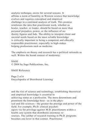 analytic technique, exists for several reasons. It
affirms a norm of humility in Western science that knowledge
evolves and requires conceptual and empirical
challenge in a continual analysis of truth. This premise
reinforces the idea that practitioner work, whether as
healer, teacher, or leader, should be based on more than
personal prejudice, power, or the influence of au-
thority figures and fads. The ability to interpret client and
societal needs based on the most reliable knowledge
is critically important to being a competent and ethically
responsible practitioner, especially in high-stakes
helping professions such as medicine.
The emphasis on theory and research has a political rationale as
well. Within the broad context of modernity
SAGE
© 2004 by Sage Publications, Inc.
SAGE Reference
Page 2 of 6
Encyclopedia of Distributed Learning
and the rise of science and technology, establishing theoretical
and empirical knowledge is essential to
achieving status as a profession. The more determinate and
prominent the knowledge base—as in the phys-
ical and life sciences—the greater the prestige and power of the
field. For example, Ph.D. clinical psychol-
ogists vie for privilege against M.D. practitioners within a
health care system that distributes enormous re-
sources. The caliber of research training in Ph.D. programs
becomes one lever in that contest. Practitioner
 