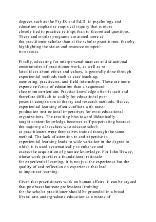 degrees such as the Psy.D. and Ed.D. in psychology and
education emphasize empirical inquiry that is more
closely tied to practice settings than to theoretical questions.
These and similar programs are aimed more at
the practitioner scholar than at the scholar practitioner, thereby
highlighting the status and resource competi-
tion issues.
Finally, educating for interpersonal nuances and situational
uncertainties of practitioner work, as well as re-
lated ideas about ethics and values, is generally done through
experiential methods such as case teaching,
mentoring, practicums, and field internships. These are more
expensive forms of education than a sequenced
classroom curriculum. Practice knowledge often is tacit and
therefore difficult to codify for educational pur-
poses in comparison to theory and research methods. Hence,
experiential learning often conflicts with mass-
production institutional imperatives for most educational
organizations. The resulting bias toward didactically
taught content knowledge becomes self-perpetuating because
the majority of teachers who educate schol-
ar practitioners were themselves trained through the same
method. The lack of attention to and expertise in
experiential learning leads to wide variation in the degree to
which it is used systematically to enhance and
assess the acquisition of practice knowledge. For John Dewey,
whose work provides a foundational rationale
for experiential learning, it is not just the experience but the
quality of and reflection on experience that lead
to important learning.
Given that practitioners work on human affairs, it can be argued
that postbaccalaureate professional training
for the scholar practitioner should be grounded in a broad
liberal arts undergraduate education as a means of
 