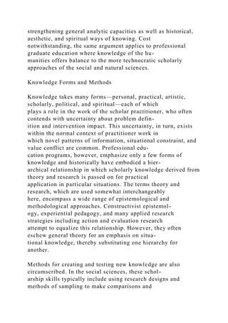 strengthening general analytic capacities as well as historical,
aesthetic, and spiritual ways of knowing. Cost
notwithstanding, the same argument applies to professional
graduate education where knowledge of the hu-
manities offers balance to the more technocratic scholarly
approaches of the social and natural sciences.
Knowledge Forms and Methods
Knowledge takes many forms—personal, practical, artistic,
scholarly, political, and spiritual—each of which
plays a role in the work of the scholar practitioner, who often
contends with uncertainty about problem defin-
ition and intervention impact. This uncertainty, in turn, exists
within the normal context of practitioner work in
which novel patterns of information, situational constraint, and
value conflict are common. Professional edu-
cation programs, however, emphasize only a few forms of
knowledge and historically have embodied a hier-
archical relationship in which scholarly knowledge derived from
theory and research is passed on for practical
application in particular situations. The terms theory and
research, which are used somewhat interchangeably
here, encompass a wide range of epistemological and
methodological approaches. Constructivist epistemol-
ogy, experiential pedagogy, and many applied research
strategies including action and evaluation research
attempt to equalize this relationship. However, they often
eschew general theory for an emphasis on situa-
tional knowledge, thereby substituting one hierarchy for
another.
Methods for creating and testing new knowledge are also
circumscribed. In the social sciences, these schol-
arship skills typically include using research designs and
methods of sampling to make comparisons and
 