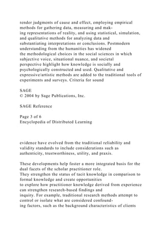 render judgments of cause and effect, employing empirical
methods for gathering data, measuring and mak-
ing representations of reality, and using statistical, simulation,
and qualitative methods for analyzing data and
substantiating interpretations or conclusions. Postmodern
understanding from the humanities has widened
the methodological choices in the social sciences in which
subjective voice, situational nuance, and societal
perspective highlight how knowledge is socially and
psychologically constructed and used. Qualitative and
expressive/artistic methods are added to the traditional tools of
experiments and surveys. Criteria for sound
SAGE
© 2004 by Sage Publications, Inc.
SAGE Reference
Page 3 of 6
Encyclopedia of Distributed Learning
evidence have evolved from the traditional reliability and
validity standards to include considerations such as
authenticity, trustworthiness, utility, and praxis.
These developments help foster a more integrated basis for the
dual facets of the scholar practitioner role.
They strengthen the status of tacit knowledge in comparison to
formal knowledge and create opportunities
to explore how practitioner knowledge derived from experience
can strengthen research-based findings and
inquiry. For example, traditional research methods attempt to
control or isolate what are considered confound-
ing factors, such as the background characteristics of clients
 