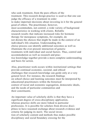 who seek treatment, from the pure effects of the
treatment. This research design practice is used so that one can
judge the efficacy of a treatment in order
to make important decisions about investing in it for the general
good of others. The practitioner, however,
must accommodate, not control, a wide variety of background
characteristics in working with clients. Reliable
research results that indicate increased risks for hormone
therapy for menopause symptoms, for example, do
not dictate the choices that might be made in the context of an
individual's life situation. Understanding this
choice process can identify additional outcomes as well as
illuminate the ever-present interaction of generic
treatments with individual and social factors. Thus, control and
accommodation as well as research and prac-
tice knowledge together provide a more complete understanding
and basis for action.
Also, practitioner work occurs within institutional settings that
provide continual economic, societal, and ethical
challenges that research knowledge can guide only at a very
general level. For instance, the research findings
on school choice and learning outcomes must be interpreted by
educational practitioners within the historical
context of racial and economic segregation, democratic ideals,
and the needs of particular communities and
their constituents.
An important value of scholarly skills is that they have a
significant degree of cross-disciplinary application,
whereas practice skills are more linked to particular
professions. It is possible for scholars from diverse disci-
plines to have reasoned exchange about research evidence and
criteria for judging its merit. The social inven-
tion of scholarly content and methods thus makes possible
disciplinary and social boundary crossing for the
 