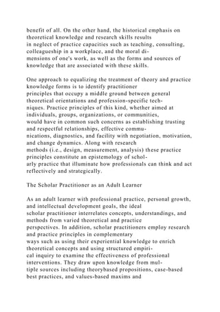 benefit of all. On the other hand, the historical emphasis on
theoretical knowledge and research skills results
in neglect of practice capacities such as teaching, consulting,
colleagueship in a workplace, and the moral di-
mensions of one's work, as well as the forms and sources of
knowledge that are associated with these skills.
One approach to equalizing the treatment of theory and practice
knowledge forms is to identify practitioner
principles that occupy a middle ground between general
theoretical orientations and profession-specific tech-
niques. Practice principles of this kind, whether aimed at
individuals, groups, organizations, or communities,
would have in common such concerns as establishing trusting
and respectful relationships, effective commu-
nications, diagnostics, and facility with negotiation, motivation,
and change dynamics. Along with research
methods (i.e., design, measurement, analysis) these practice
principles constitute an epistemology of schol-
arly practice that illuminate how professionals can think and act
reflectively and strategically.
The Scholar Practitioner as an Adult Learner
As an adult learner with professional practice, personal growth,
and intellectual development goals, the ideal
scholar practitioner interrelates concepts, understandings, and
methods from varied theoretical and practice
perspectives. In addition, scholar practitioners employ research
and practice principles in complementary
ways such as using their experiential knowledge to enrich
theoretical concepts and using structured empiri-
cal inquiry to examine the effectiveness of professional
interventions. They draw upon knowledge from mul-
tiple sources including theorybased propositions, case-based
best practices, and values-based maxims and
 