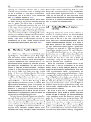 regulatory and supervisory authorities after a country
establishes a deposit insurance scheme, its banking system
may still be susceptible to a crisis. Deposit insurance itself,
in other words, could be the cause of a crisis (Cooper and
Ross, 2002; Diamond and Dybvig, 2000).
The establishment of a deposit insurance scheme there-
fore is not a sinecure. It provides both potential beneﬁts and
costs to a society. The difﬁcult issue is maximizing the
beneﬁts while simultaneously minimizing the costs. It is
for this reason that governments and citizens in countries
around the globe need a better appreciation and understand-
ing of deposit insurance. This is particularly the case insofar
as ever more countries have been establishing such schemes
in recent years. Indeed, since the ﬁrst national deposit insur-
ance scheme was established by the United States in 1933
(Bradley, 2000), nearly 70 more countries have done so,
most within the past 20 years. The IMF, moreover, suggests
that every country should establish one (Garcia, 2000).
2.2 The Inherent Fragility of Banks
It is a well known and widely accepted fact that banks are an
important part of a nation’s ﬁnancial system. They comple-
ment the nonbank ﬁnancial institutions and the capital
markets in promoting economic growth and development.
In particular, banks extend credit to business ﬁrms for vari-
ous investment projects and otherwise assist them in coping
with various types of ﬁnancial risk. They also facilitate the
payment for goods and services by providing a medium of
exchange in the form of demand deposits. But in providing
these services, banks create longer-term assets (credit)
funded with shorter-term liabilities (deposits). Therein lies
the inherent source of bank fragility. Depositors may decide
to withdraw their deposits from banks at any time.
The worst-case scenario is one in which depositors
nationwide become so nervous about the safety of their
deposits that they simultaneously decide to withdraw their
deposits from the entire banking system. Such a systemic run
would force banks to liquidate their assets to meet the
withdrawals. A massive sale of relatively opaque assets, in
turn, would require that they be sold at “ﬁre-sale” prices to
obtain the needed cash. This situation could force illiquid but
otherwise solvent institutions into insolvency.
The typical structure of a bank’s balance sheet is therefore
necessarily fragile. Any bank would be driven into insol-
vency if its assets had to be immediately sold to meet massive
withdrawals by its depositors. This would not be a concern if
such an event were a mere theoretical curiosity. There have in
fact been widespread bank runs in various countries at vari-
ous points in time. There have even been instances where
bank runs in one country have spread beyond its borders to
banks in other countries. Unfortunately, bank runs are not
benign. They are destructive insofar as they disrupt both the
credit system and the payments mechanism in a country.
Worse yet, the bigger the role banks play in the overall
ﬁnancial system of a country, the more destructive a banking
crisis will be on economic and social welfare. This is typi-
cally the situation in developing countries.
2.3 The Benefits of Deposit Insurance
Schemes
The primary purpose of a deposit insurance scheme is to
minimize, if not entirely eliminate, the likelihood of bank
runs. A secondary purpose is to protect small depositors
from losses. At the time of the Great Depression in the
Unites States, banks had experienced widespread runs and
suffered substantial losses on asset sales in an attempt to
meet deposit withdrawals. The situation was so devastating
for banks that President Roosevelt declared a bank holiday.
When banks were re-opened, they did so with their deposits
insured by the federal government. This enabled depositors
to be conﬁdent that their funds were now indeed safe, and
therefore there was no need to withdraw them. This action
by the government was sufﬁcient to restore conﬁdence in
depositors that their funds were safe in banks. By
establishing a “safety net” for depositors of banks, bank
runs were eliminated in the United States.
Before the establishment of deposit insurance in the
United States, it was the responsibility of the Federal
Reserve System to prevent bank runs. This goal was sup-
posed to be accomplished by lending funds to those banks
which were experiencing liquidity problems and not sol-
vency problems. In other words, the Federal Reserve System
was supposed to be a lender of the last resort, always ready to
lend to illiquid but solvent banks, when nobody else was
willing to do so. Yet, it did not fulﬁll its responsibility during
the 1930s. It was therefore considered necessary to establish
an explicit deposit insurance scheme to reassure depositors
that their deposits would always be safe and readily avail-
able on demand. Deposit insurance thus became a ﬁrst line
of defense against bank runs.
For nearly 50 years after its establishment, the U.S.
deposit insurance scheme worked as intended. There were
no bank runs and the consensus was that deposit insurance
was a tremendous success. But then events occurred that
called this view into question. Savings and loans, which
had also been provided with their own deposit insurance
scheme at the same time as banks, were devastated by
interest rate problems at ﬁrst, and then by asset quality
problems during the 1980s. The savings and loan problems
were so severe that even their deposit insurance fund became
insolvent during the mid-1980s, Ultimately, taxpayers were
208 J.R. Barth et al.
 