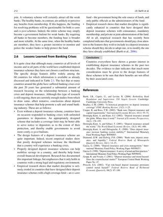 join. A voluntary scheme will certainly attract all the weak
banks. The healthy banks, in contrast, are unlikely to perceive
any beneﬁts from membership. If this happens, the funding
for resolving problems will be questionable for both ex-ante
and ex-post schemes. Indeed, the entire scheme may simply
become a government bailout for weak banks. By requiring
all banks to become members, the funding base is broader
and more reliable. At the same time, when the healthy banks
are members, they have a greater incentive to monitor and
police the weaker banks to help protect the fund.
2.6 Lessons Learned from Banking Crises
It is quite clear that although many countries at all levels of
income and in all parts of the world have established deposit
insurance schemes they have not chosen a uniform structure.
The speciﬁc design features differ widely among the
68 countries for which information is available as already
discussed and indicated in Table 2.1. The fact that so many
countries around the globe have suffered banking crises over
the past 20 years has generated a substantial amount of
research focusing on the relationship between a banking
crisis and deposit insurance. Although this type of research
is still ongoing, there are currently enough studies from which
to draw some, albeit tentative, conclusions about deposit
insurance schemes that help promote a safe and sound bank-
ing industry. These are as follows:
• Even without a deposit insurance scheme, countries have
on occasion responded to banking crises with unlimited
guarantees to depositors. An appropriately designed
scheme that includes a coverage limit may be better able
to serve notice to depositors as to the extent of their
protection, and thereby enable governments to avoid
more costly ex-post bailouts.
• The design features of a deposit insurance scheme are
quite important. Indeed, recent empirical studies show
that poorly designed schemes increase the likelihood
that a country will experience a banking crisis.
• Properly designed deposit insurance schemes can help
mobilize savings in a country, and thereby help foster
overall ﬁnancial development. Research has documented
this important linkage, but emphasizes that it only holds in
countries with a strong legal and regulatory environment.
• Empirical research shows that market discipline is seri-
ously eroded in countries that have designed their deposit
insurance schemes with a high coverage limit – an ex-ante
fund – the government being the sole source of funds, and
only public ofﬁcials as the administrators of the fund.
• Empirical research shows that market discipline is signiﬁ-
cantly enhanced in countries that have designed their
deposit insurance schemes with coinsurance, mandatory
membership, and private or joint administrationof the fund.
All in all, empirical research that has recently been
completed indicates that governments should pay close atten-
tion to the features they wish to include in a deposit insurance
scheme should they decide to adopt one, or to modify the one
they have already established (Barth et al., 2006).
Conclusions
Countries everywhere have shown a greater interest in
establishing deposit insurance schemes in the past two
decades. The evidence to date indicates that much more
consideration must be given to the design features of
these schemes to be sure that their beneﬁts are not offset
by their associated costs.
References
Barth, J.R., Caprio, G., and Levine, R. (2006). Rethinking Bank
Regulation and Supervision: Till Angels Govern. Cambridge:
Cambridge University Press.
Bradley, C.M. (2000). “A historical perspective on deposit insurance
coverage” FDIC-Banking Review, 13(2): 1–25.
Cooper, R. and Ross, T.W. (2002). “Bank runs: Deposit insurance and
capital requirements.” International Economic Review, 43(1): 55–72.
Demirgu¨c¸-Kunt, A. and Kane, E.J. (2002). “Deposit insurance around
the globe: Where does it work?” Journal of Economic Perspectives,
16(2): 178–195.
Demirgu¨c¸-Kunt, A. and Sobaci, T. (2001). “Deposit insurance around
the world.” The World Bank Economic Review, 15(3): 481–490.
Demirgu¨c¸-Kunt, A. and Detragiache, E. (2000). “Does deposit insur-
ance increase banking system stability?” International Monetary
Fund Working Paper WP/00/03.
Diamond, D.W. and Dybvig, P.H. (2000). “Bank runs, deposit insur-
ance, and liquidity.” Federal Reserve Bank of Minneapolis
Quarterly Review, 24(1): 14–23.
Garcia, G. (2000). “Deposit insurance and crisis management.” Inter-
national Monetary Fund Policy Working Paper WP/00/57.
Garcia, G.(1999).“Depositinsurance: Asurveyofactualandbestpractices.”
International Monetary Fund Policy Working Paper WP/99/54.
Gropp, R. and Vesala, J. (2001). “Deposit insurance and moral hazard:
Does the counterfactual matter?” European Central Bank Working
Paper No. 47.
Prescott, E.S. (2002). “Can risk-based deposit insurance premiums
control moral hazard?” Federal Reserve Bank of Richmond
Economic Quarterly, 88(2): 87–100.
212 J.R. Barth et al.
 