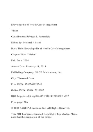 Encyclopedia of Health Care Management
Vision
Contributors: Rebecca I. Porterfield
Edited by: Michael J. Stahl
Book Title: Encyclopedia of Health Care Management
Chapter Title: "Vision"
Pub. Date: 2004
Access Date: February 14, 2019
Publishing Company: SAGE Publications, Inc.
City: Thousand Oaks
Print ISBN: 9780761926740
Online ISBN: 9781412950602
DOI: http://dx.doi.org/10.4135/9781412950602.n837
Print page: 586
© 2004 SAGE Publications, Inc. All Rights Reserved.
This PDF has been generated from SAGE Knowledge. Please
note that the pagination of the online
 