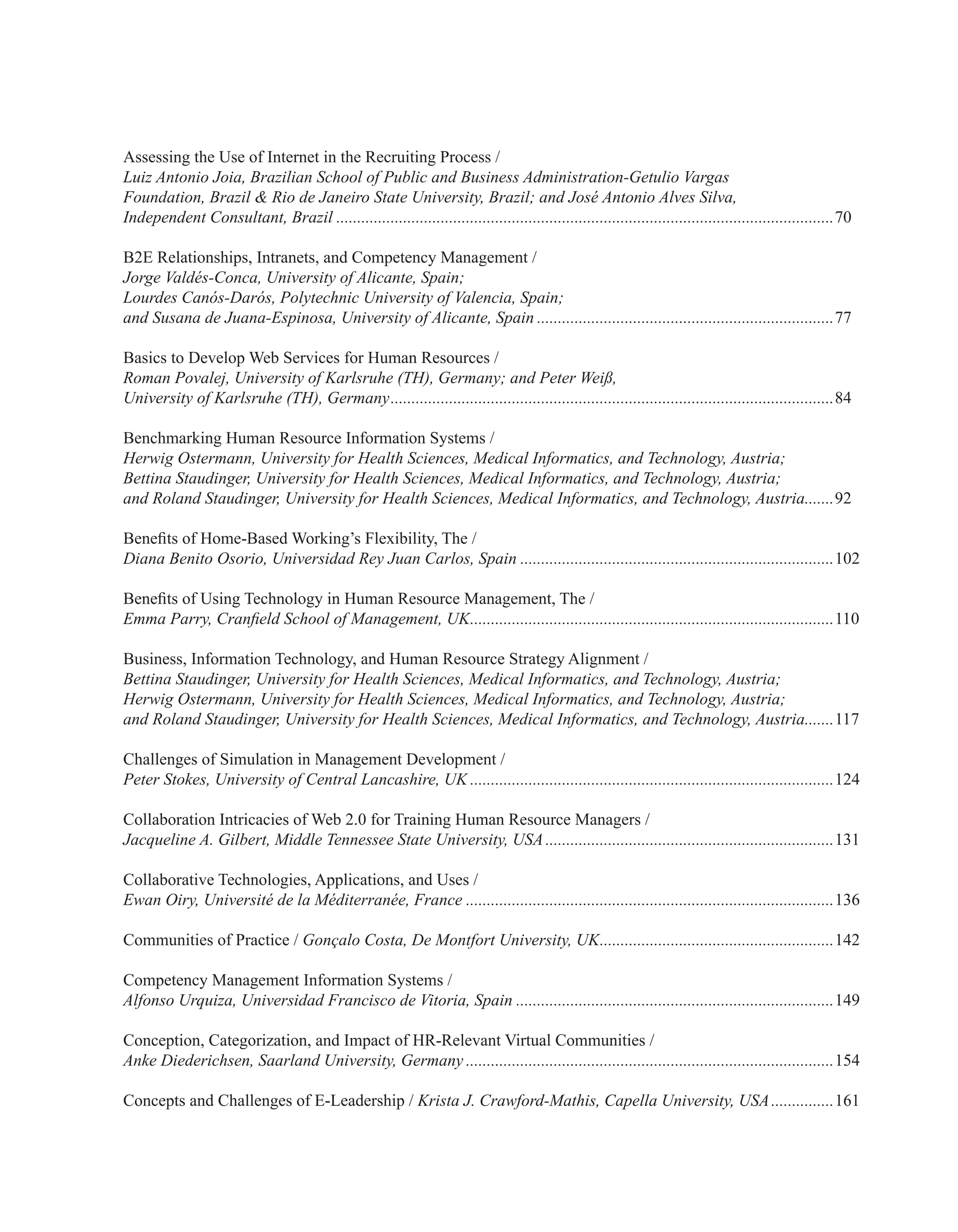 Assessing the Use of Internet in the Recruiting Process /
Luiz Antonio Joia, Brazilian School of Public and Business Administration-Getulio Vargas
Foundation, Brazil & Rio de Janeiro State University, Brazil; and José Antonio Alves Silva,
Independent Consultant, Brazil........................................................................................................................70
B2E Relationships, Intranets, and Competency Management /
Jorge Valdés-Conca, University of Alicante, Spain;
Lourdes Canós-Darós, Polytechnic University of Valencia, Spain;
and Susana de Juana-Espinosa, University of Alicante, Spain........................................................................77
Basics to Develop Web Services for Human Resources /
Roman Povalej, University of Karlsruhe (TH), Germany; and Peter Weiß,
University of Karlsruhe (TH), Germany...........................................................................................................84
Benchmarking Human Resource Information Systems /
Herwig Ostermann, University for Health Sciences, Medical Informatics, and Technology, Austria;
Bettina Staudinger, University for Health Sciences, Medical Informatics, and Technology, Austria;
and Roland Staudinger, University for Health Sciences, Medical Informatics, and Technology, Austria........92
Benefits of Home-Based Working’s Flexibility, The /
Diana Benito Osorio, Universidad Rey Juan Carlos, Spain............................................................................102
Benefits of Using Technology in Human Resource Management, The /
Emma Parry, Cranfield School of Management, UK........................................................................................110
Business, Information Technology, and Human Resource Strategy Alignment /
Bettina Staudinger, University for Health Sciences, Medical Informatics, and Technology, Austria;
Herwig Ostermann, University for Health Sciences, Medical Informatics, and Technology, Austria;
and Roland Staudinger, University for Health Sciences, Medical Informatics, and Technology, Austria........117
Challenges of Simulation in Management Development /
Peter Stokes, University of Central Lancashire, UK........................................................................................124
Collaboration Intricacies of Web 2.0 for Training Human Resource Managers /
Jacqueline A. Gilbert, Middle Tennessee State University, USA......................................................................131
Collaborative Technologies, Applications, and Uses /
Ewan Oiry, Université de la Méditerranée, France.........................................................................................136
Communities of Practice / Gonçalo Costa, De Montfort University, UK.........................................................142
Competency Management Information Systems /
Alfonso Urquiza, Universidad Francisco de Vitoria, Spain.............................................................................149
Conception, Categorization, and Impact of HR-Relevant Virtual Communities /
Anke Diederichsen, Saarland University, Germany.........................................................................................154
Concepts and Challenges of E-Leadership / Krista J. Crawford-Mathis, Capella University, USA................161
 