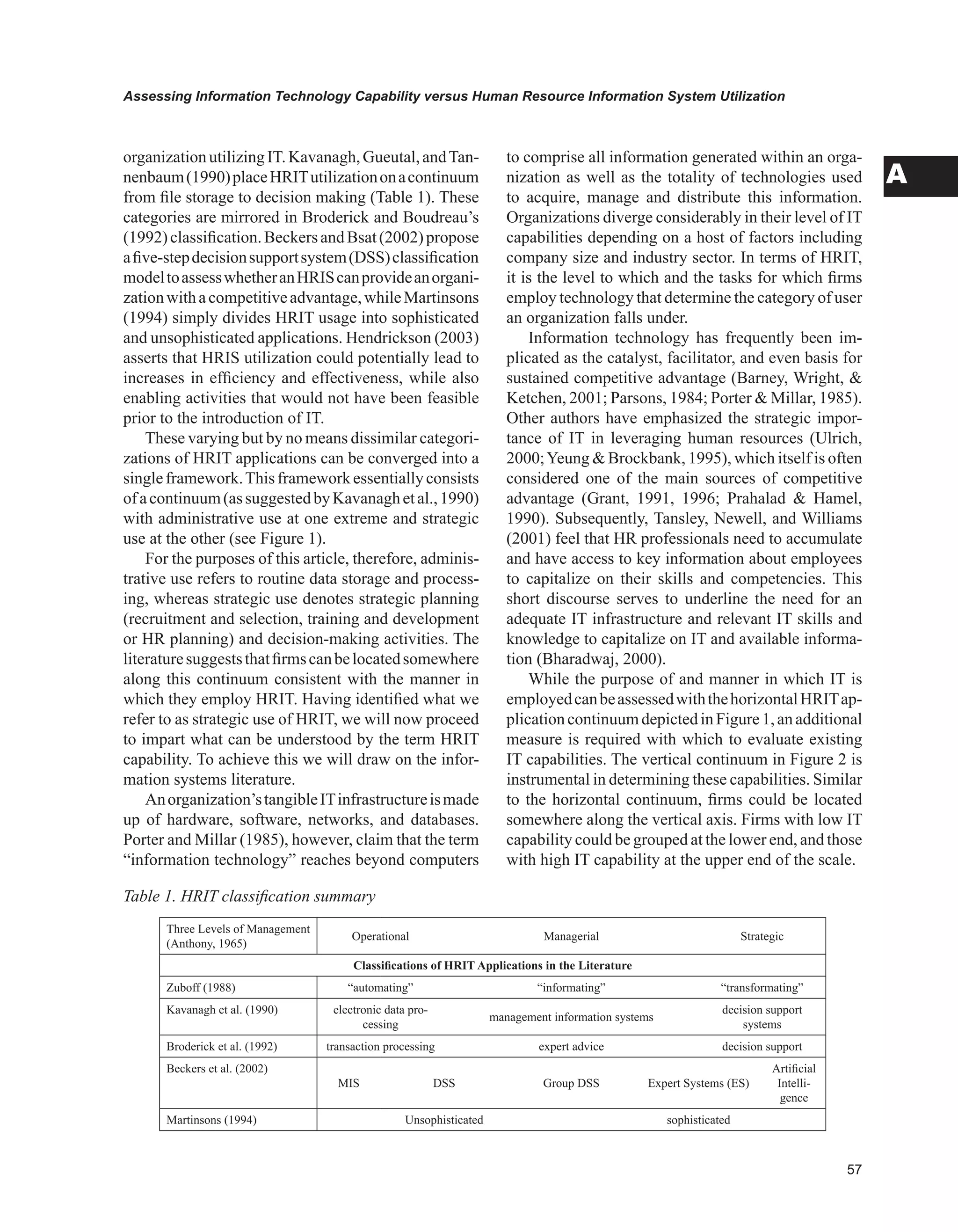 Assessing Information Technology Capability versus Human Resource Information System Utilization
A
organizationutilizingIT.Kavanagh,Gueutal,andTan-
nenbaum(1990)placeHRITutilizationonacontinuum
from file storage to decision making (Table 1). These
categories are mirrored in Broderick and Boudreau’s
(1992)classification.BeckersandBsat(2002)propose
afive-stepdecisionsupportsystem(DSS)classification
modeltoassesswhetheranHRIScanprovideanorgani-
zationwithacompetitiveadvantage,whileMartinsons
(1994) simply divides HRIT usage into sophisticated
and unsophisticated applications. Hendrickson (2003)
asserts that HRIS utilization could potentially lead to
increases in efficiency and effectiveness, while also
enabling activities that would not have been feasible
prior to the introduction of IT.
These varying but by no means dissimilar categori-
zations of HRIT applications can be converged into a
singleframework.Thisframeworkessentiallyconsists
ofacontinuum(assuggestedbyKavanaghetal.,1990)
with administrative use at one extreme and strategic
use at the other (see Figure 1).
For the purposes of this article, therefore, adminis-
trative use refers to routine data storage and process-
ing, whereas strategic use denotes strategic planning
(recruitment and selection, training and development
or HR planning) and decision-making activities. The
literaturesuggeststhatfirmscanbelocatedsomewhere
along this continuum consistent with the manner in
which they employ HRIT. Having identified what we
refer to as strategic use of HRIT, we will now proceed
to impart what can be understood by the term HRIT
capability. To achieve this we will draw on the infor-
mation systems literature.
Anorganization’stangibleITinfrastructureismade
up of hardware, software, networks, and databases.
Porter and Millar (1985), however, claim that the term
“information technology” reaches beyond computers
to comprise all information generated within an orga-
nization as well as the totality of technologies used
to acquire, manage and distribute this information.
Organizations diverge considerably in their level of IT
capabilities depending on a host of factors including
company size and industry sector. In terms of HRIT,
it is the level to which and the tasks for which firms
employ technology that determine the category of user
an organization falls under.
Information technology has frequently been im-
plicated as the catalyst, facilitator, and even basis for
sustained competitive advantage (Barney, Wright, 
Ketchen, 2001; Parsons, 1984; Porter  Millar, 1985).
Other authors have emphasized the strategic impor-
tance of IT in leveraging human resources (Ulrich,
2000;Yeung  Brockbank, 1995), which itself is often
considered one of the main sources of competitive
advantage (Grant, 1991, 1996; Prahalad  Hamel,
1990). Subsequently, Tansley, Newell, and Williams
(2001) feel that HR professionals need to accumulate
and have access to key information about employees
to capitalize on their skills and competencies. This
short discourse serves to underline the need for an
adequate IT infrastructure and relevant IT skills and
knowledge to capitalize on IT and available informa-
tion (Bharadwaj, 2000).
While the purpose of and manner in which IT is
employedcanbeassessedwiththehorizontalHRITap-
plicationcontinuumdepictedinFigure1,anadditional
measure is required with which to evaluate existing
IT capabilities. The vertical continuum in Figure 2 is
instrumental in determining these capabilities. Similar
to the horizontal continuum, firms could be located
somewhere along the vertical axis. Firms with low IT
capability could be grouped at the lower end, and those
with high IT capability at the upper end of the scale.
Table 1. HRIT classification summary
Three Levels of Management
(Anthony, 1965)
Operational Managerial Strategic
Classifications of HRIT Applications in the Literature
Zuboff (1988) “automating” “informating” “transformating”
Kavanagh et al. (1990) electronic data pro-
cessing
management information systems
decision support
systems
Broderick et al. (1992) transaction processing expert advice decision support
Beckers et al. (2002)
MIS DSS Group DSS Expert Systems (ES)
Artificial
Intelli-
gence
Martinsons (1994) Unsophisticated sophisticated
 