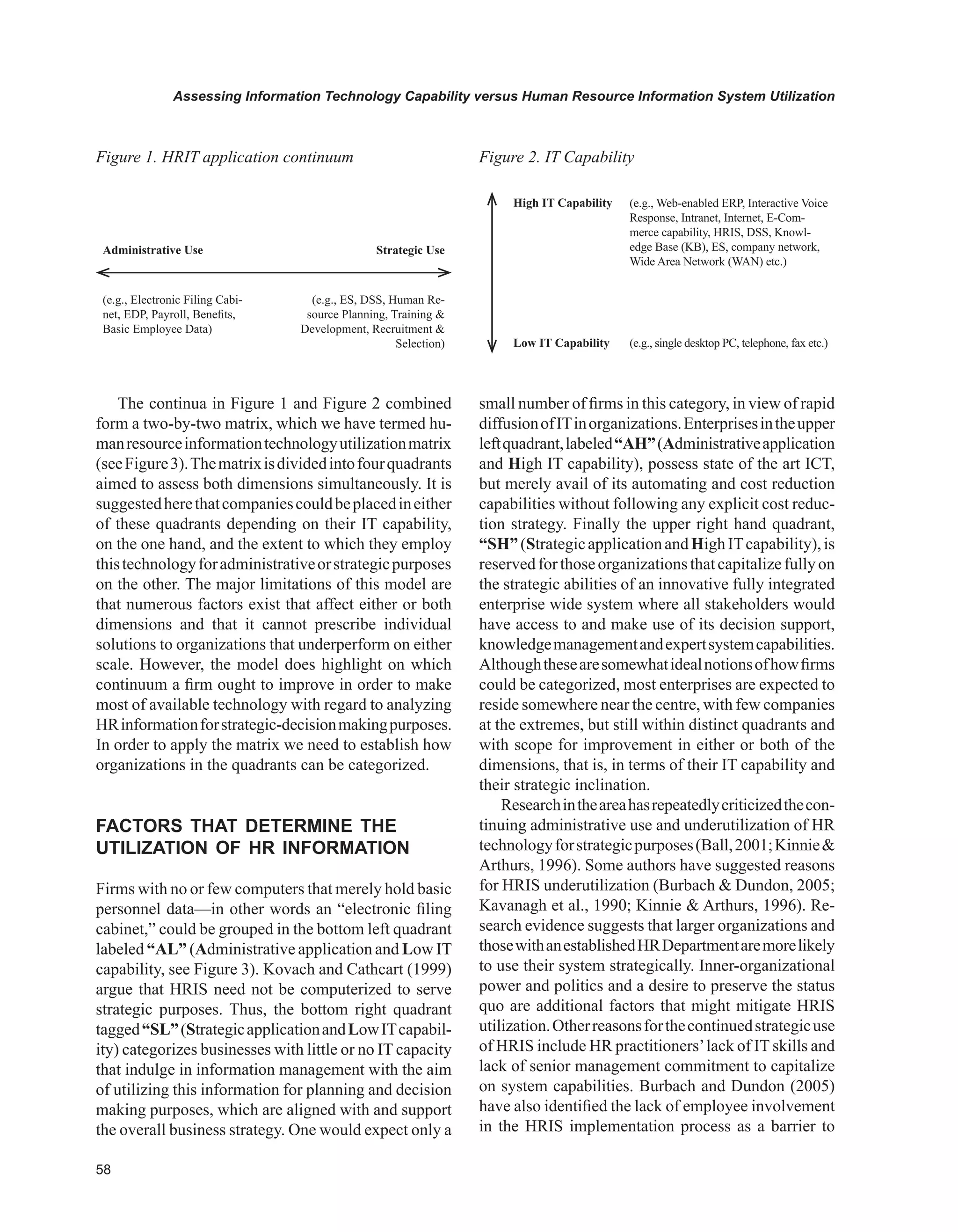 Assessing Information Technology Capability versus Human Resource Information System Utilization
The continua in Figure 1 and Figure 2 combined
form a two-by-two matrix, which we have termed hu-
manresourceinformationtechnologyutilizationmatrix
(seeFigure3).Thematrixisdividedintofourquadrants
aimed to assess both dimensions simultaneously. It is
suggestedherethatcompaniescouldbeplacedineither
of these quadrants depending on their IT capability,
on the one hand, and the extent to which they employ
thistechnologyforadministrativeorstrategicpurposes
on the other. The major limitations of this model are
that numerous factors exist that affect either or both
dimensions and that it cannot prescribe individual
solutions to organizations that underperform on either
scale. However, the model does highlight on which
continuum a firm ought to improve in order to make
most of available technology with regard to analyzing
HRinformationforstrategic-decisionmakingpurposes.
In order to apply the matrix we need to establish how
organizations in the quadrants can be categorized.
FACTORS THAT DETERMINE THE
UTILIzATION OF HR INFORMATION
Firms with no or few computers that merely hold basic
personnel data—in other words an “electronic filing
cabinet,” could be grouped in the bottom left quadrant
labeled “AL” (Administrative application and Low IT
capability, see Figure 3). Kovach and Cathcart (1999)
argue that HRIS need not be computerized to serve
strategic purposes. Thus, the bottom right quadrant
tagged“SL”(StrategicapplicationandLowITcapabil-
ity) categorizes businesses with little or no IT capacity
that indulge in information management with the aim
of utilizing this information for planning and decision
making purposes, which are aligned with and support
the overall business strategy. One would expect only a
small number of firms in this category, in view of rapid
diffusionofITinorganizations.Enterprisesintheupper
leftquadrant,labeled“AH”(Administrativeapplication
and High IT capability), possess state of the art ICT,
but merely avail of its automating and cost reduction
capabilities without following any explicit cost reduc-
tion strategy. Finally the upper right hand quadrant,
“SH”(StrategicapplicationandHighITcapability),is
reservedforthoseorganizationsthatcapitalizefullyon
the strategic abilities of an innovative fully integrated
enterprise wide system where all stakeholders would
have access to and make use of its decision support,
knowledgemanagementandexpertsystemcapabilities.
Althoughthesearesomewhatidealnotionsofhowfirms
could be categorized, most enterprises are expected to
reside somewhere near the centre, with few companies
at the extremes, but still within distinct quadrants and
with scope for improvement in either or both of the
dimensions, that is, in terms of their IT capability and
their strategic inclination.
Researchintheareahasrepeatedlycriticizedthecon-
tinuing administrative use and underutilization of HR
technologyforstrategicpurposes(Ball,2001;Kinnie
Arthurs, 1996). Some authors have suggested reasons
for HRIS underutilization (Burbach  Dundon, 2005;
Kavanagh et al., 1990; Kinnie  Arthurs, 1996). Re-
search evidence suggests that larger organizations and
thosewithanestablishedHRDepartmentaremorelikely
to use their system strategically. Inner-organizational
power and politics and a desire to preserve the status
quo are additional factors that might mitigate HRIS
utilization.Otherreasonsforthecontinuedstrategicuse
of HRIS include HR practitioners’lack of IT skills and
lack of senior management commitment to capitalize
on system capabilities. Burbach and Dundon (2005)
have also identified the lack of employee involvement
in the HRIS implementation process as a barrier to
Figure 1. HRIT application continuum
Administrative Use Strategic Use
(e.g., Electronic Filing Cabi-
net, EDP, Payroll, Benefits,
Basic Employee Data)
(e.g., ES, DSS, Human Re-
source Planning, Training 
Development, Recruitment 
Selection)
High IT Capability (e.g., Web-enabled ERP, Interactive Voice
Response, Intranet, Internet, E-Com-
merce capability, HRIS, DSS, Knowl-
edge Base (KB), ES, company network,
Wide Area Network (WAN) etc.)
Low IT Capability (e.g., single desktop PC, telephone, fax etc.)
Figure 2. IT Capability
 
