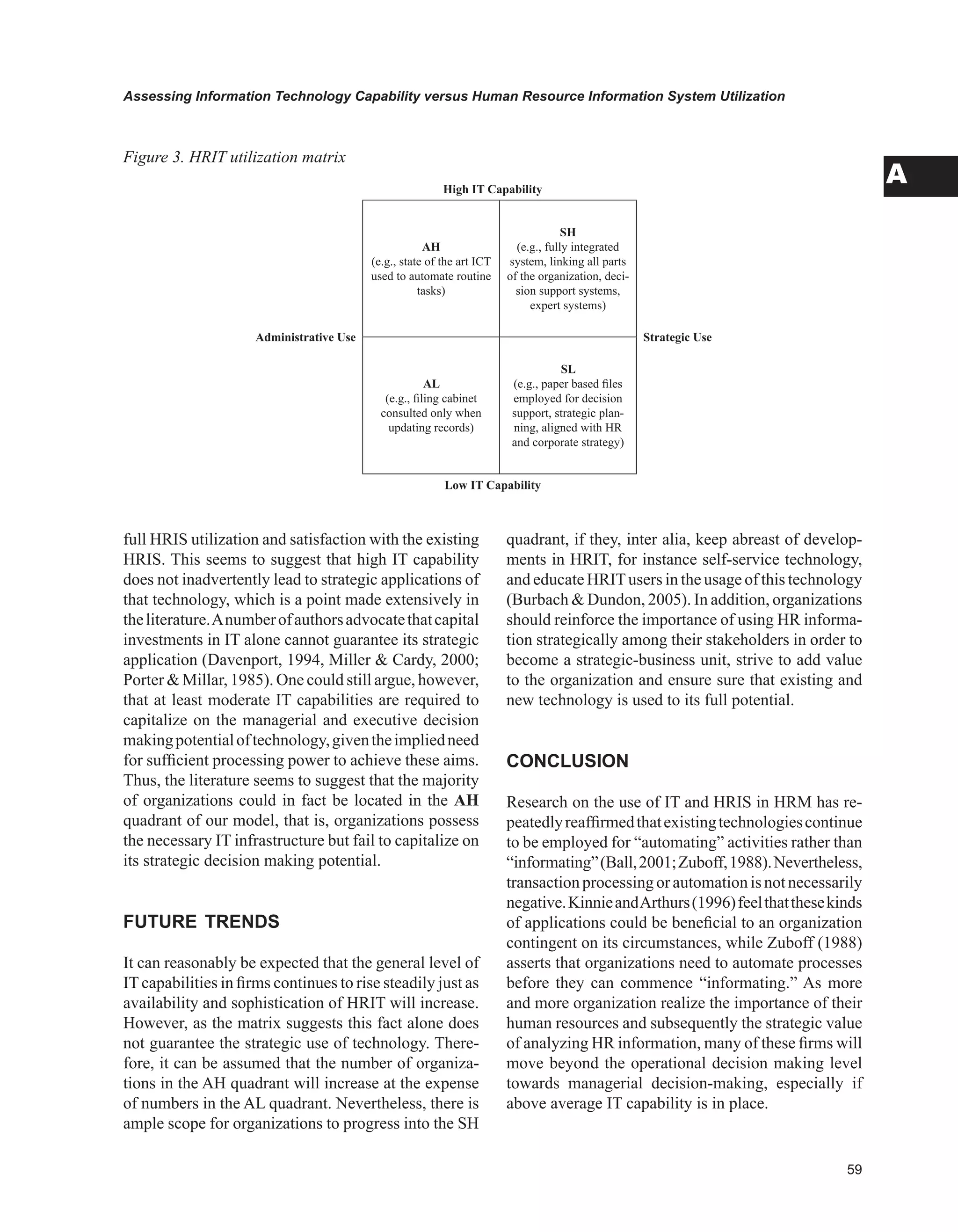 Assessing Information Technology Capability versus Human Resource Information System Utilization
A
full HRIS utilization and satisfaction with the existing
HRIS. This seems to suggest that high IT capability
does not inadvertently lead to strategic applications of
that technology, which is a point made extensively in
theliterature.Anumberofauthorsadvocatethatcapital
investments in IT alone cannot guarantee its strategic
application (Davenport, 1994, Miller  Cardy, 2000;
Porter  Millar, 1985). One could still argue, however,
that at least moderate IT capabilities are required to
capitalize on the managerial and executive decision
makingpotentialoftechnology,giventheimpliedneed
for sufficient processing power to achieve these aims.
Thus, the literature seems to suggest that the majority
of organizations could in fact be located in the AH
quadrant of our model, that is, organizations possess
the necessary IT infrastructure but fail to capitalize on
its strategic decision making potential.
FUTURE TRENDS
It can reasonably be expected that the general level of
ITcapabilities in firms continues to rise steadily just as
availability and sophistication of HRIT will increase.
However, as the matrix suggests this fact alone does
not guarantee the strategic use of technology. There-
fore, it can be assumed that the number of organiza-
tions in the AH quadrant will increase at the expense
of numbers in the AL quadrant. Nevertheless, there is
ample scope for organizations to progress into the SH
quadrant, if they, inter alia, keep abreast of develop-
ments in HRIT, for instance self-service technology,
and educate HRITusers in the usage of this technology
(Burbach  Dundon, 2005). In addition, organizations
should reinforce the importance of using HR informa-
tion strategically among their stakeholders in order to
become a strategic-business unit, strive to add value
to the organization and ensure sure that existing and
new technology is used to its full potential.
CONCLUSION
Research on the use of IT and HRIS in HRM has re-
peatedlyreaffirmedthatexistingtechnologiescontinue
to be employed for “automating” activities rather than
“informating”(Ball,2001;Zuboff,1988).Nevertheless,
transactionprocessingorautomationisnotnecessarily
negative.KinnieandArthurs(1996)feelthatthesekinds
of applications could be beneficial to an organization
contingent on its circumstances, while Zuboff (1988)
asserts that organizations need to automate processes
before they can commence “informating.” As more
and more organization realize the importance of their
human resources and subsequently the strategic value
of analyzing HR information, many of these firms will
move beyond the operational decision making level
towards managerial decision-making, especially if
above average IT capability is in place.
High IT Capability
Administrative Use
AH
(e.g., state of the art ICT
used to automate routine
tasks)
SH
(e.g., fully integrated
system, linking all parts
of the organization, deci-
sion support systems,
expert systems)
Strategic Use
AL
(e.g., filing cabinet
consulted only when
updating records)
SL
(e.g., paper based files
employed for decision
support, strategic plan-
ning, aligned with HR
and corporate strategy)
Low IT Capability
Figure 3. HRIT utilization matrix
 