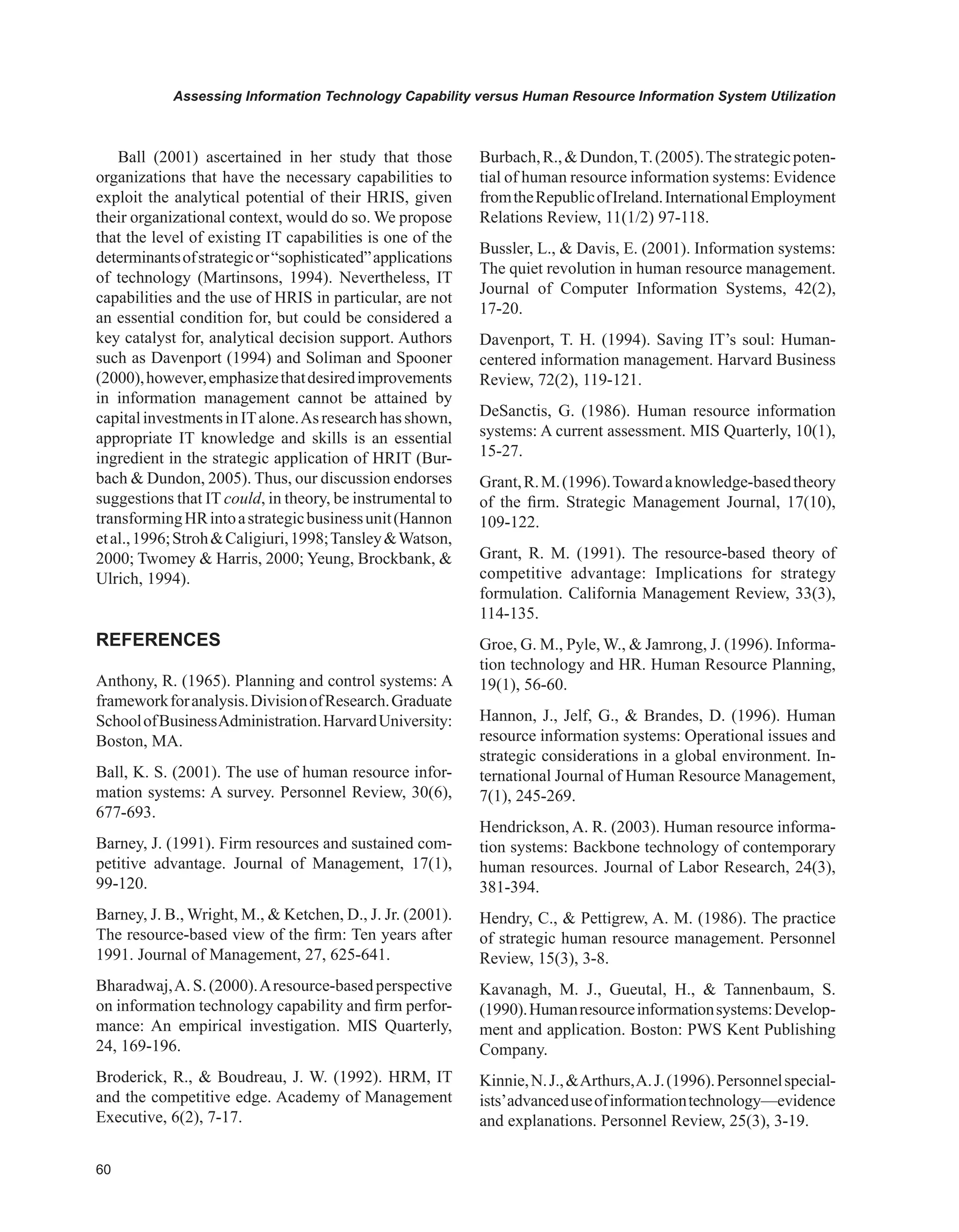0
Assessing Information Technology Capability versus Human Resource Information System Utilization
Ball (2001) ascertained in her study that those
organizations that have the necessary capabilities to
exploit the analytical potential of their HRIS, given
their organizational context, would do so. We propose
that the level of existing IT capabilities is one of the
determinantsofstrategicor“sophisticated”applications
of technology (Martinsons, 1994). Nevertheless, IT
capabilities and the use of HRIS in particular, are not
an essential condition for, but could be considered a
key catalyst for, analytical decision support. Authors
such as Davenport (1994) and Soliman and Spooner
(2000),however,emphasizethatdesiredimprovements
in information management cannot be attained by
capitalinvestmentsinITalone.Asresearchhasshown,
appropriate IT knowledge and skills is an essential
ingredient in the strategic application of HRIT (Bur-
bach  Dundon, 2005). Thus, our discussion endorses
suggestions that IT could, in theory, be instrumental to
transformingHRintoastrategicbusinessunit(Hannon
etal.,1996;StrohCaligiuri,1998;TansleyWatson,
2000; Twomey  Harris, 2000; Yeung, Brockbank, 
Ulrich, 1994).
REFERENCES
Anthony, R. (1965). Planning and control systems: A
frameworkforanalysis.DivisionofResearch.Graduate
SchoolofBusinessAdministration.HarvardUniversity:
Boston, MA.
Ball, K. S. (2001). The use of human resource infor-
mation systems: A survey. Personnel Review, 30(6),
677-693.
Barney, J. (1991). Firm resources and sustained com-
petitive advantage. Journal of Management, 17(1),
99-120.
Barney, J. B., Wright, M.,  Ketchen, D., J. Jr. (2001).
The resource-based view of the firm: Ten years after
1991. Journal of Management, 27, 625-641.
Bharadwaj,A.S.(2000).Aresource-basedperspective
on information technology capability and firm perfor-
mance: An empirical investigation. MIS Quarterly,
24, 169-196.
Broderick, R.,  Boudreau, J. W. (1992). HRM, IT
and the competitive edge. Academy of Management
Executive, 6(2), 7-17.
Burbach,R.,Dundon,T.(2005).Thestrategicpoten-
tial of human resource information systems: Evidence
fromtheRepublicofIreland.InternationalEmployment
Relations Review, 11(1/2) 97-118.
Bussler, L.,  Davis, E. (2001). Information systems:
The quiet revolution in human resource management.
Journal of Computer Information Systems, 42(2),
17-20.
Davenport, T. H. (1994). Saving IT’s soul: Human-
centered information management. Harvard Business
Review, 72(2), 119-121.
DeSanctis, G. (1986). Human resource information
systems: A current assessment. MIS Quarterly, 10(1),
15-27.
Grant,R.M.(1996).Towardaknowledge-basedtheory
of the firm. Strategic Management Journal, 17(10),
109-122.
Grant, R. M. (1991). The resource-based theory of
competitive advantage: Implications for strategy
formulation. California Management Review, 33(3),
114-135.
Groe, G. M., Pyle, W.,  Jamrong, J. (1996). Informa-
tion technology and HR. Human Resource Planning,
19(1), 56-60.
Hannon, J., Jelf, G.,  Brandes, D. (1996). Human
resource information systems: Operational issues and
strategic considerations in a global environment. In-
ternational Journal of Human Resource Management,
7(1), 245-269.
Hendrickson, A. R. (2003). Human resource informa-
tion systems: Backbone technology of contemporary
human resources. Journal of Labor Research, 24(3),
381-394.
Hendry, C.,  Pettigrew, A. M. (1986). The practice
of strategic human resource management. Personnel
Review, 15(3), 3-8.
Kavanagh, M. J., Gueutal, H.,  Tannenbaum, S.
(1990).Humanresourceinformationsystems:Develop-
ment and application. Boston: PWS Kent Publishing
Company.
Kinnie,N.J.,Arthurs,A.J.(1996).Personnelspecial-
ists’advanceduseofinformationtechnology—evidence
and explanations. Personnel Review, 25(3), 3-19.
 