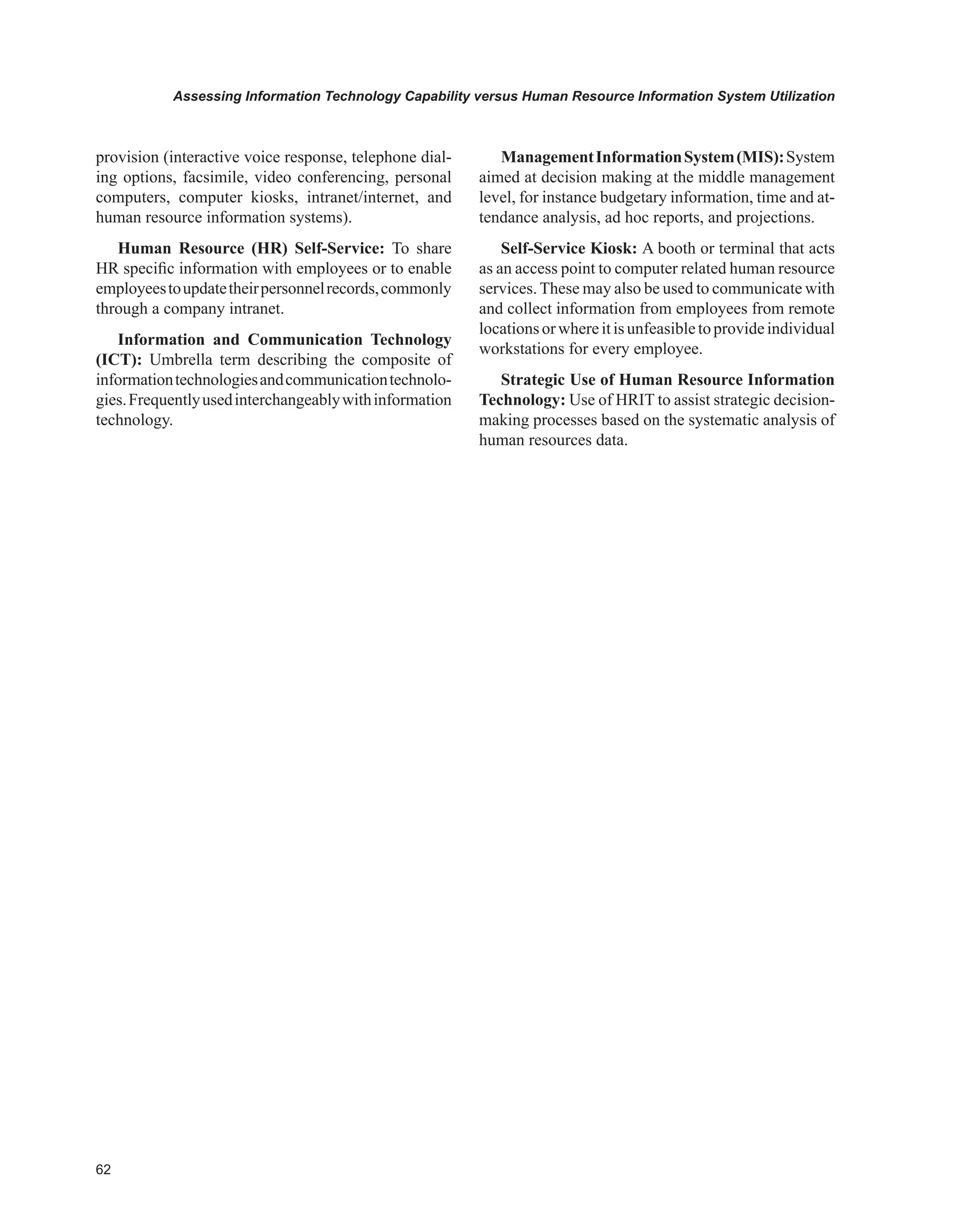 Assessing Information Technology Capability versus Human Resource Information System Utilization
provision (interactive voice response, telephone dial-
ing options, facsimile, video conferencing, personal
computers, computer kiosks, intranet/internet, and
human resource information systems).
Human Resource (HR) Self-Service: To share
HR specific information with employees or to enable
employeestoupdatetheirpersonnelrecords,commonly
through a company intranet.
Information and Communication Technology
(ICT): Umbrella term describing the composite of
informationtechnologiesandcommunicationtechnolo-
gies.Frequentlyusedinterchangeablywithinformation
technology.
ManagementInformationSystem(MIS):System
aimed at decision making at the middle management
level, for instance budgetary information, time and at-
tendance analysis, ad hoc reports, and projections.
Self-Service Kiosk: A booth or terminal that acts
as an access point to computer related human resource
services. These may also be used to communicate with
and collect information from employees from remote
locationsorwhereitisunfeasibletoprovideindividual
workstations for every employee.
Strategic Use of Human Resource Information
Technology: Use of HRIT to assist strategic decision-
making processes based on the systematic analysis of
human resources data.
 