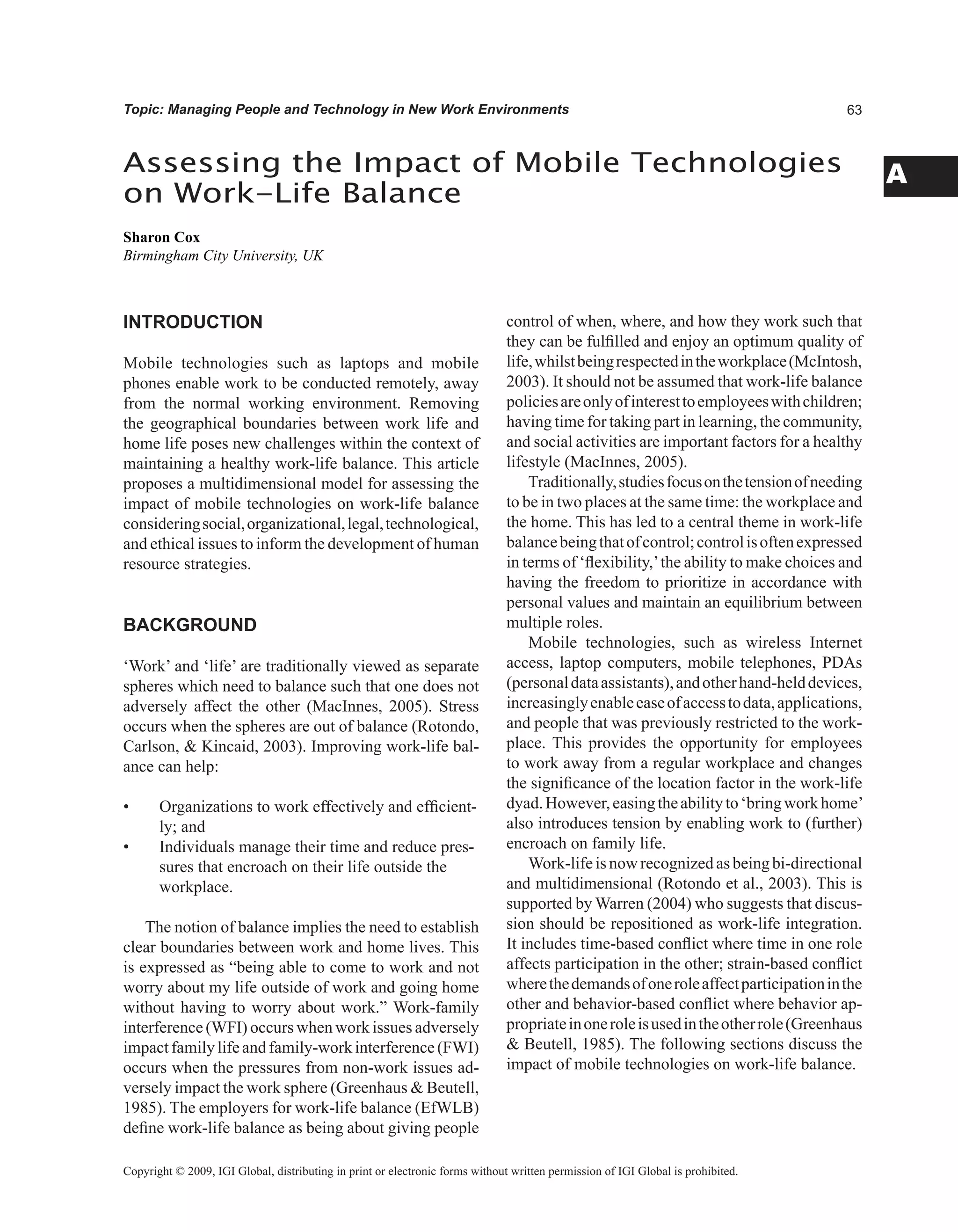 A
Topic: Managing People and Technology in New Work Environments
INTRODUCTION
Mobile technologies such as laptops and mobile
phones enable work to be conducted remotely, away
from the normal working environment. Removing
the geographical boundaries between work life and
home life poses new challenges within the context of
maintaining a healthy work-life balance. This article
proposes a multidimensional model for assessing the
impact of mobile technologies on work-life balance
consideringsocial,organizational,legal,technological,
and ethical issues to inform the development of human
resource strategies.
BACKGROUND
‘Work’ and ‘life’ are traditionally viewed as separate
spheres which need to balance such that one does not
adversely affect the other (MacInnes, 2005). Stress
occurs when the spheres are out of balance (Rotondo,
Carlson,  Kincaid, 2003). Improving work-life bal-
ance can help:
• Organizations to work effectively and efficient-
ly; and
• Individuals manage their time and reduce pres-
sures that encroach on their life outside the
workplace.
The notion of balance implies the need to establish
clear boundaries between work and home lives. This
is expressed as “being able to come to work and not
worry about my life outside of work and going home
without having to worry about work.” Work-family
interference (WFI) occurs when work issues adversely
impactfamilylifeandfamily-workinterference(FWI)
occurs when the pressures from non-work issues ad-
versely impact the work sphere (Greenhaus  Beutell,
1985). The employers for work-life balance (EfWLB)
define work-life balance as being about giving people
control of when, where, and how they work such that
they can be fulfilled and enjoy an optimum quality of
life,whilstbeingrespectedintheworkplace(McIntosh,
2003). It should not be assumed that work-life balance
policiesareonlyofinteresttoemployeeswithchildren;
having time for taking part in learning, the community,
and social activities are important factors for a healthy
lifestyle (MacInnes, 2005).
Traditionally,studiesfocusonthetensionofneeding
to be in two places at the same time: the workplace and
the home. This has led to a central theme in work-life
balancebeingthatofcontrol;controlisoftenexpressed
in terms of ‘flexibility,’the ability to make choices and
having the freedom to prioritize in accordance with
personal values and maintain an equilibrium between
multiple roles.
Mobile technologies, such as wireless Internet
access, laptop computers, mobile telephones, PDAs
(personaldataassistants),andotherhand-helddevices,
increasinglyenableeaseofaccesstodata,applications,
and people that was previously restricted to the work-
place. This provides the opportunity for employees
to work away from a regular workplace and changes
the significance of the location factor in the work-life
dyad.However,easingtheabilityto‘bringworkhome’
also introduces tension by enabling work to (further)
encroach on family life.
Work-lifeisnowrecognizedasbeingbi-directional
and multidimensional (Rotondo et al., 2003). This is
supported by Warren (2004) who suggests that discus-
sion should be repositioned as work-life integration.
It includes time-based conflict where time in one role
affects participation in the other; strain-based conflict
wherethedemandsofoneroleaffectparticipationinthe
other and behavior-based conflict where behavior ap-
propriateinoneroleisusedintheotherrole(Greenhaus
 Beutell, 1985). The following sections discuss the
impact of mobile technologies on work-life balance.
Assessing the Impact of Mobile Technologies
on Work-Life Balance
Sharon Cox
Birmingham City University, UK
Copyright © 2009, IGI Global, distributing in print or electronic forms without written permission of IGI Global is prohibited.
 