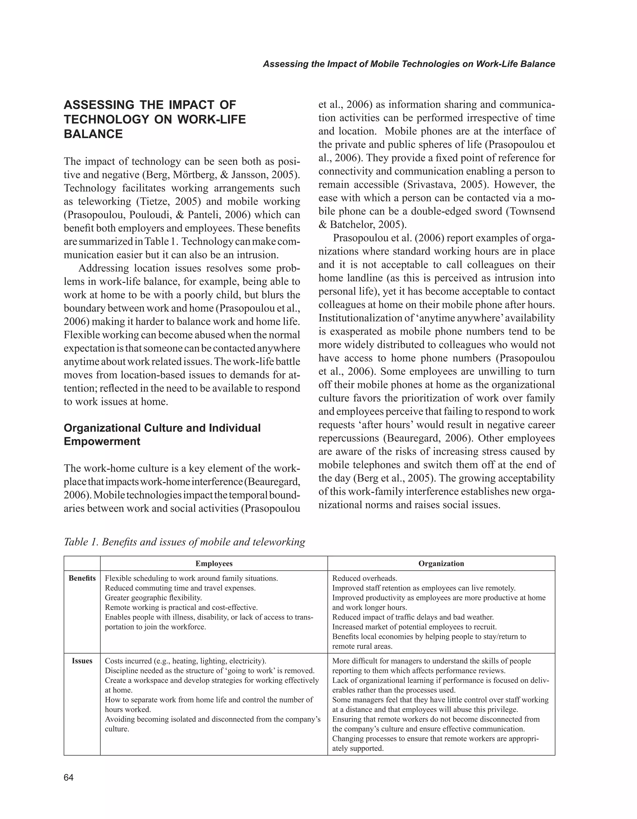 Assessing the Impact of Mobile Technologies on Work-Life Balance
ASSESSING THE IMPACT OF
TECHNOLOGY ON wORK-LIFE
BALANCE
The impact of technology can be seen both as posi-
tive and negative (Berg, Mörtberg,  Jansson, 2005).
Technology facilitates working arrangements such
as teleworking (Tietze, 2005) and mobile working
(Prasopoulou, Pouloudi,  Panteli, 2006) which can
benefit both employers and employees. These benefits
aresummarizedinTable1. Technologycanmakecom-
munication easier but it can also be an intrusion.
Addressing location issues resolves some prob-
lems in work-life balance, for example, being able to
work at home to be with a poorly child, but blurs the
boundary between work and home (Prasopoulou et al.,
2006) making it harder to balance work and home life.
Flexible working can become abused when the normal
expectationisthatsomeonecanbecontactedanywhere
anytimeaboutworkrelatedissues.Thework-lifebattle
moves from location-based issues to demands for at-
tention; reflected in the need to be available to respond
to work issues at home.
Organizational Culture and Individual
Empowerment
The work-home culture is a key element of the work-
placethatimpactswork-homeinterference(Beauregard,
2006).Mobiletechnologiesimpactthetemporalbound-
aries between work and social activities (Prasopoulou
et al., 2006) as information sharing and communica-
tion activities can be performed irrespective of time
and location. Mobile phones are at the interface of
the private and public spheres of life (Prasopoulou et
al., 2006). They provide a fixed point of reference for
connectivity and communication enabling a person to
remain accessible (Srivastava, 2005). However, the
ease with which a person can be contacted via a mo-
bile phone can be a double-edged sword (Townsend
 Batchelor, 2005).
Prasopoulou et al. (2006) report examples of orga-
nizations where standard working hours are in place
and it is not acceptable to call colleagues on their
home landline (as this is perceived as intrusion into
personal life), yet it has become acceptable to contact
colleagues at home on their mobile phone after hours.
Institutionalization of ‘anytime anywhere’availability
is exasperated as mobile phone numbers tend to be
more widely distributed to colleagues who would not
have access to home phone numbers (Prasopoulou
et al., 2006). Some employees are unwilling to turn
off their mobile phones at home as the organizational
culture favors the prioritization of work over family
and employees perceive that failing to respond to work
requests ‘after hours’ would result in negative career
repercussions (Beauregard, 2006). Other employees
are aware of the risks of increasing stress caused by
mobile telephones and switch them off at the end of
the day (Berg et al., 2005). The growing acceptability
of this work-family interference establishes new orga-
nizational norms and raises social issues.
Table 1. Benefits and issues of mobile and teleworking
Employees Organization
Benefits Flexible scheduling to work around family situations.
Reduced commuting time and travel expenses.
Greater geographic flexibility.
Remote working is practical and cost-effective.
Enables people with illness, disability, or lack of access to trans-
portation to join the workforce.
Reduced overheads.
Improved staff retention as employees can live remotely.
Improved productivity as employees are more productive at home
and work longer hours.
Reduced impact of traffic delays and bad weather.
Increased market of potential employees to recruit.
Benefits local economies by helping people to stay/return to
remote rural areas.
Issues Costs incurred (e.g., heating, lighting, electricity).
Discipline needed as the structure of ‘going to work’ is removed.
Create a workspace and develop strategies for working effectively
at home.
How to separate work from home life and control the number of
hours worked.
Avoiding becoming isolated and disconnected from the company’s
culture.
More difficult for managers to understand the skills of people
reporting to them which affects performance reviews.
Lack of organizational learning if performance is focused on deliv-
erables rather than the processes used.
Some managers feel that they have little control over staff working
at a distance and that employees will abuse this privilege.
Ensuring that remote workers do not become disconnected from
the company’s culture and ensure effective communication.
Changing processes to ensure that remote workers are appropri-
ately supported.
 