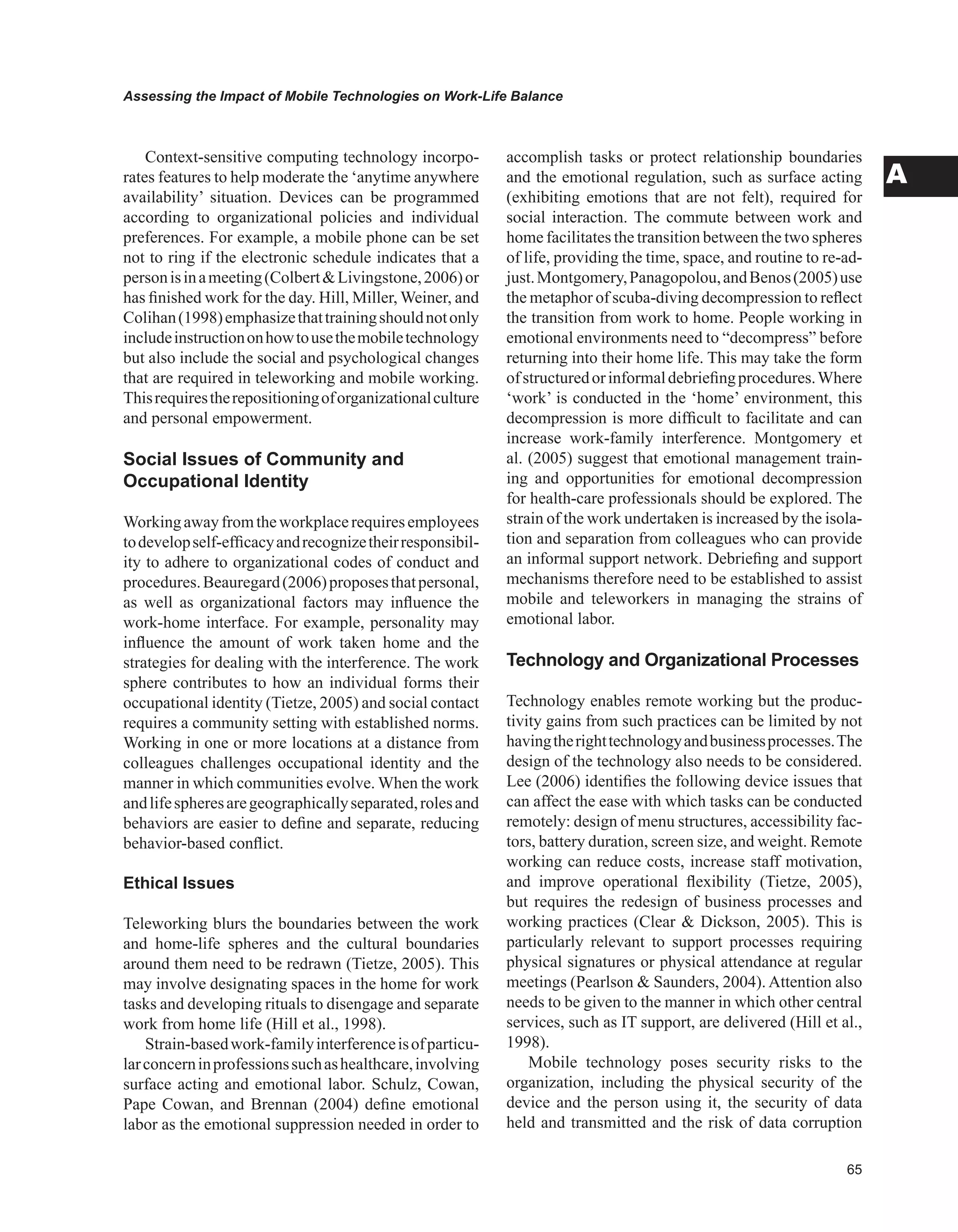 Assessing the Impact of Mobile Technologies on Work-Life Balance
A
Context-sensitive computing technology incorpo-
rates features to help moderate the ‘anytime anywhere
availability’ situation. Devices can be programmed
according to organizational policies and individual
preferences. For example, a mobile phone can be set
not to ring if the electronic schedule indicates that a
personisinameeting(ColbertLivingstone,2006)or
has finished work for the day. Hill, Miller, Weiner, and
Colihan(1998)emphasizethattrainingshouldnotonly
includeinstructiononhowtousethemobiletechnology
but also include the social and psychological changes
that are required in teleworking and mobile working.
Thisrequirestherepositioningoforganizationalculture
and personal empowerment.
Social Issues of Community and
Occupational Identity
Workingawayfromtheworkplacerequiresemployees
todevelopself-efficacyandrecognizetheirresponsibil-
ity to adhere to organizational codes of conduct and
procedures.Beauregard(2006)proposesthatpersonal,
as well as organizational factors may influence the
work-home interface. For example, personality may
influence the amount of work taken home and the
strategies for dealing with the interference. The work
sphere contributes to how an individual forms their
occupational identity (Tietze, 2005) and social contact
requires a community setting with established norms.
Working in one or more locations at a distance from
colleagues challenges occupational identity and the
manner in which communities evolve. When the work
andlifespheresaregeographicallyseparated,rolesand
behaviors are easier to define and separate, reducing
behavior-based conflict.
Ethical Issues
Teleworking blurs the boundaries between the work
and home-life spheres and the cultural boundaries
around them need to be redrawn (Tietze, 2005). This
may involve designating spaces in the home for work
tasks and developing rituals to disengage and separate
work from home life (Hill et al., 1998).
Strain-basedwork-familyinterferenceisofparticu-
larconcerninprofessionssuchashealthcare,involving
surface acting and emotional labor. Schulz, Cowan,
Pape Cowan, and Brennan (2004) define emotional
labor as the emotional suppression needed in order to
accomplish tasks or protect relationship boundaries
and the emotional regulation, such as surface acting
(exhibiting emotions that are not felt), required for
social interaction. The commute between work and
home facilitates the transition between the two spheres
of life, providing the time, space, and routine to re-ad-
just.Montgomery,Panagopolou,andBenos(2005)use
the metaphor of scuba-diving decompression to reflect
the transition from work to home. People working in
emotional environments need to “decompress” before
returning into their home life. This may take the form
ofstructuredorinformaldebriefingprocedures.Where
‘work’ is conducted in the ‘home’ environment, this
decompression is more difficult to facilitate and can
increase work-family interference. Montgomery et
al. (2005) suggest that emotional management train-
ing and opportunities for emotional decompression
for health-care professionals should be explored. The
strain of the work undertaken is increased by the isola-
tion and separation from colleagues who can provide
an informal support network. Debriefing and support
mechanisms therefore need to be established to assist
mobile and teleworkers in managing the strains of
emotional labor.
Technology and Organizational Processes
Technology enables remote working but the produc-
tivity gains from such practices can be limited by not
havingtherighttechnologyandbusinessprocesses.The
design of the technology also needs to be considered.
Lee (2006) identifies the following device issues that
can affect the ease with which tasks can be conducted
remotely: design of menu structures, accessibility fac-
tors, battery duration, screen size, and weight. Remote
working can reduce costs, increase staff motivation,
and improve operational flexibility (Tietze, 2005),
but requires the redesign of business processes and
working practices (Clear  Dickson, 2005). This is
particularly relevant to support processes requiring
physical signatures or physical attendance at regular
meetings (Pearlson  Saunders, 2004). Attention also
needs to be given to the manner in which other central
services, such as IT support, are delivered (Hill et al.,
1998).
Mobile technology poses security risks to the
organization, including the physical security of the
device and the person using it, the security of data
held and transmitted and the risk of data corruption
 