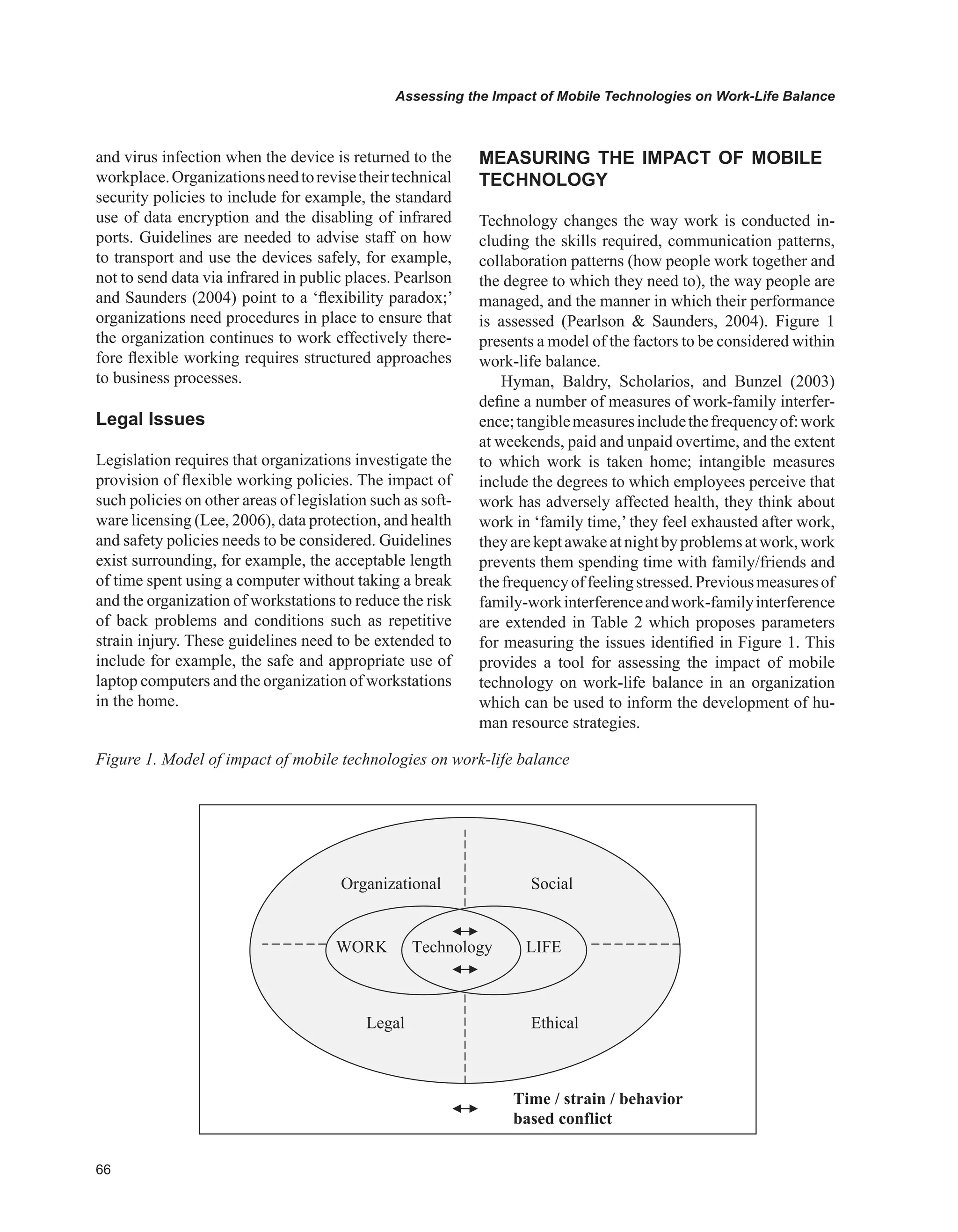 Assessing the Impact of Mobile Technologies on Work-Life Balance
and virus infection when the device is returned to the
workplace.Organizationsneedtorevisetheirtechnical
security policies to include for example, the standard
use of data encryption and the disabling of infrared
ports. Guidelines are needed to advise staff on how
to transport and use the devices safely, for example,
not to send data via infrared in public places. Pearlson
and Saunders (2004) point to a ‘flexibility paradox;’
organizations need procedures in place to ensure that
the organization continues to work effectively there-
fore flexible working requires structured approaches
to business processes.
Legal Issues
Legislation requires that organizations investigate the
provision of flexible working policies. The impact of
such policies on other areas of legislation such as soft-
ware licensing (Lee, 2006), data protection, and health
and safety policies needs to be considered. Guidelines
exist surrounding, for example, the acceptable length
of time spent using a computer without taking a break
and the organization of workstations to reduce the risk
of back problems and conditions such as repetitive
strain injury. These guidelines need to be extended to
include for example, the safe and appropriate use of
laptop computers and the organization of workstations
in the home.
MEASURING THE IMPACT OF MOBILE
TECHNOLOGY
Technology changes the way work is conducted in-
cluding the skills required, communication patterns,
collaboration patterns (how people work together and
the degree to which they need to), the way people are
managed, and the manner in which their performance
is assessed (Pearlson  Saunders, 2004). Figure 1
presents a model of the factors to be considered within
work-life balance.
Hyman, Baldry, Scholarios, and Bunzel (2003)
define a number of measures of work-family interfer-
ence;tangiblemeasuresincludethefrequencyof:work
at weekends, paid and unpaid overtime, and the extent
to which work is taken home; intangible measures
include the degrees to which employees perceive that
work has adversely affected health, they think about
work in ‘family time,’ they feel exhausted after work,
theyarekeptawakeatnightbyproblemsatwork,work
prevents them spending time with family/friends and
thefrequencyoffeelingstressed.Previousmeasuresof
family-workinterferenceandwork-familyinterference
are extended in Table 2 which proposes parameters
for measuring the issues identified in Figure 1. This
provides a tool for assessing the impact of mobile
technology on work-life balance in an organization
which can be used to inform the development of hu-
man resource strategies.
WORK LIFE
Organizational Social
EthicalLegal
Time / strain / behavior
based conflict
Technology
Figure 1. Model of impact of mobile technologies on work-life balance
 