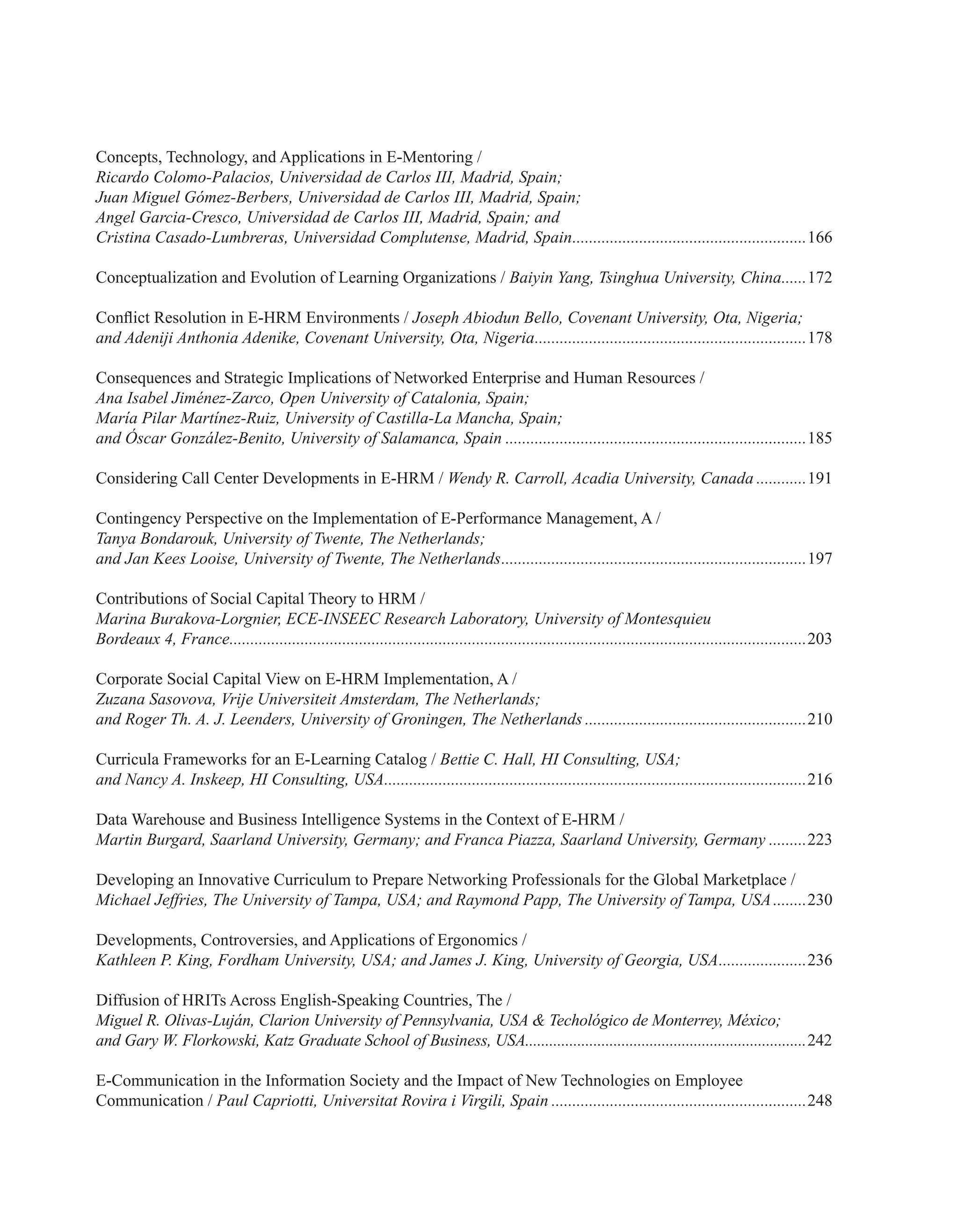 Concepts, Technology, and Applications in E-Mentoring /
Ricardo Colomo-Palacios, Universidad de Carlos III, Madrid, Spain;
Juan Miguel Gómez-Berbers, Universidad de Carlos III, Madrid, Spain;
Angel Garcia-Cresco, Universidad de Carlos III, Madrid, Spain; and
Cristina Casado-Lumbreras, Universidad Complutense, Madrid, Spain.........................................................166
Conceptualization and Evolution of Learning Organizations / Baiyin Yang, Tsinghua University, China.......172
Conflict Resolution in E-HRM Environments / Joseph Abiodun Bello, Covenant University, Ota, Nigeria;
and Adeniji Anthonia Adenike, Covenant University, Ota, Nigeria..................................................................178
Consequences and Strategic Implications of Networked Enterprise and Human Resources /
Ana Isabel Jiménez-Zarco, Open University of Catalonia, Spain;
María Pilar Martínez-Ruiz, University of Castilla-La Mancha, Spain;
and Óscar González-Benito, University of Salamanca, Spain.........................................................................185
Considering Call Center Developments in E-HRM / Wendy R. Carroll, Acadia University, Canada.............191
Contingency Perspective on the Implementation of E-Performance Management, A /
Tanya Bondarouk, University of Twente, The Netherlands;
and Jan Kees Looise, University of Twente, The Netherlands..........................................................................197
Contributions of Social Capital Theory to HRM /
Marina Burakova-Lorgnier, ECE-INSEEC Research Laboratory, University of Montesquieu
Bordeaux 4, France...........................................................................................................................................203
Corporate Social Capital View on E-HRM Implementation, A /
Zuzana Sasovova, Vrije Universiteit Amsterdam, The Netherlands;
and Roger Th. A. J. Leenders, University of Groningen, The Netherlands......................................................210
Curricula Frameworks for an E-Learning Catalog / Bettie C. Hall, HI Consulting, USA;
and Nancy A. Inskeep, HI Consulting, USA......................................................................................................216
Data Warehouse and Business Intelligence Systems in the Context of E-HRM /
Martin Burgard, Saarland University, Germany; and Franca Piazza, Saarland University, Germany..........223
Developing an Innovative Curriculum to Prepare Networking Professionals for the Global Marketplace /
Michael Jeffries, The University of Tampa, USA; and Raymond Papp, The University of Tampa, USA.........230
Developments, Controversies, and Applications of Ergonomics /
Kathleen P. King, Fordham University, USA; and James J. King, University of Georgia, USA......................236
Diffusion of HRITs Across English-Speaking Countries, The /
Miguel R. Olivas-Luján, Clarion University of Pennsylvania, USA & Techológico de Monterrey, México;
and Gary W. Florkowski, Katz Graduate School of Business, USA.......................................................................242
E-Communication in the Information Society and the Impact of New Technologies on Employee
Communication / Paul Capriotti, Universitat Rovira i Virgili, Spain..............................................................248
 