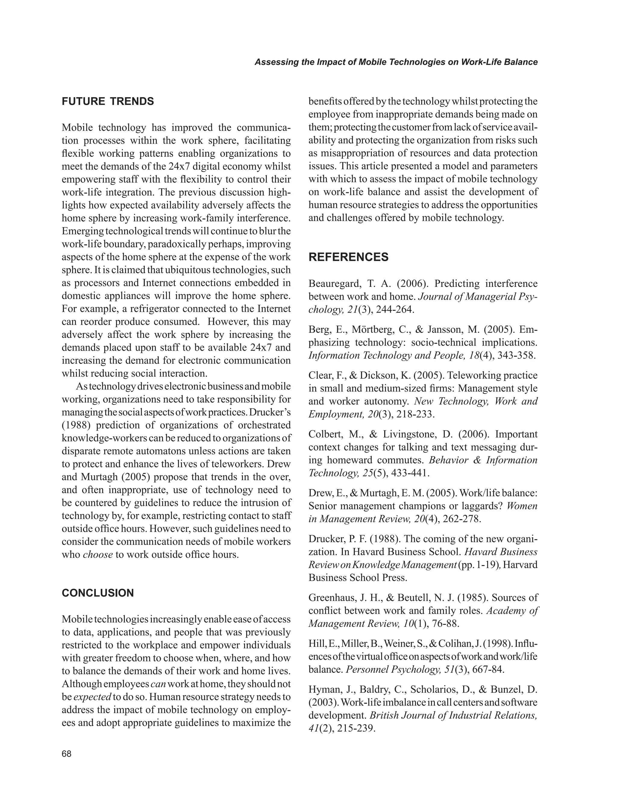 Assessing the Impact of Mobile Technologies on Work-Life Balance
FUTURE TRENDS
Mobile technology has improved the communica-
tion processes within the work sphere, facilitating
flexible working patterns enabling organizations to
meet the demands of the 24x7 digital economy whilst
empowering staff with the flexibility to control their
work-life integration. The previous discussion high-
lights how expected availability adversely affects the
home sphere by increasing work-family interference.
Emergingtechnologicaltrendswillcontinuetoblurthe
work-life boundary, paradoxically perhaps, improving
aspects of the home sphere at the expense of the work
sphere. It is claimed that ubiquitous technologies, such
as processors and Internet connections embedded in
domestic appliances will improve the home sphere.
For example, a refrigerator connected to the Internet
can reorder produce consumed. However, this may
adversely affect the work sphere by increasing the
demands placed upon staff to be available 24x7 and
increasing the demand for electronic communication
whilst reducing social interaction.
Astechnologydriveselectronicbusinessandmobile
working, organizations need to take responsibility for
managingthesocialaspectsofworkpractices.Drucker’s
(1988) prediction of organizations of orchestrated
knowledge-workerscanbereducedtoorganizationsof
disparate remote automatons unless actions are taken
to protect and enhance the lives of teleworkers. Drew
and Murtagh (2005) propose that trends in the over,
and often inappropriate, use of technology need to
be countered by guidelines to reduce the intrusion of
technology by, for example, restricting contact to staff
outside office hours. However, such guidelines need to
consider the communication needs of mobile workers
who choose to work outside office hours.
CONCLUSION
Mobiletechnologiesincreasinglyenableeaseofaccess
to data, applications, and people that was previously
restricted to the workplace and empower individuals
with greater freedom to choose when, where, and how
to balance the demands of their work and home lives.
Althoughemployeescanworkathome,theyshouldnot
be expected to do so. Human resource strategy needs to
address the impact of mobile technology on employ-
ees and adopt appropriate guidelines to maximize the
benefitsofferedbythetechnologywhilstprotectingthe
employee from inappropriate demands being made on
them;protectingthecustomerfromlackofserviceavail-
ability and protecting the organization from risks such
as misappropriation of resources and data protection
issues. This article presented a model and parameters
with which to assess the impact of mobile technology
on work-life balance and assist the development of
human resource strategies to address the opportunities
and challenges offered by mobile technology.
REFERENCES
Beauregard, T. A. (2006). Predicting interference
between work and home. Journal of Managerial Psy-
chology, 21(3), 244-264.
Berg, E., Mörtberg, C.,  Jansson, M. (2005). Em-
phasizing technology: socio-technical implications.
Information Technology and People, 18(4), 343-358.
Clear, F.,  Dickson, K. (2005). Teleworking practice
in small and medium-sized firms: Management style
and worker autonomy. New Technology, Work and
Employment, 20(3), 218-233.
Colbert, M.,  Livingstone, D. (2006). Important
context changes for talking and text messaging dur-
ing homeward commutes. Behavior  Information
Technology, 25(5), 433-441.
Drew, E.,  Murtagh, E. M. (2005).Work/life balance:
Senior management champions or laggards? Women
in Management Review, 20(4), 262-278.
Drucker, P. F. (1988). The coming of the new organi-
zation. In Havard Business School. Havard Business
ReviewonKnowledgeManagement(pp.1-19),Harvard
Business School Press.
Greenhaus, J. H.,  Beutell, N. J. (1985). Sources of
conflict between work and family roles. Academy of
Management Review, 10(1), 76-88.
Hill,E.,Miller,B.,Weiner,S.,Colihan,J.(1998).Influ-
encesofthevirtualofficeonaspectsofworkandwork/life
balance. Personnel Psychology, 51(3), 667-84.
Hyman, J., Baldry, C., Scholarios, D.,  Bunzel, D.
(2003).Work-lifeimbalanceincallcentersandsoftware
development. British Journal of Industrial Relations,
41(2), 215-239.
 