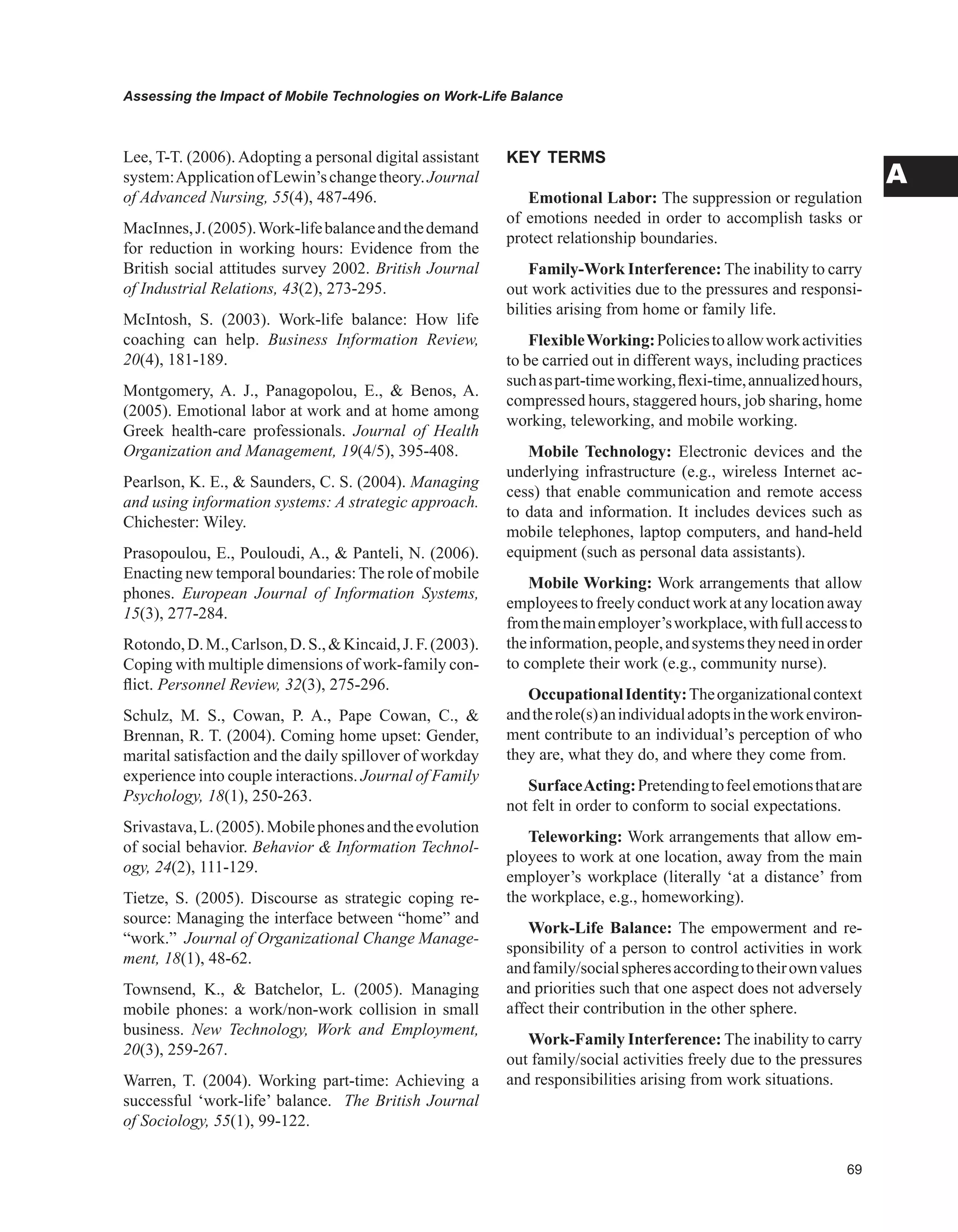 Assessing the Impact of Mobile Technologies on Work-Life Balance
A
Lee, T-T. (2006). Adopting a personal digital assistant
system:ApplicationofLewin’schangetheory.Journal
of Advanced Nursing, 55(4), 487-496.
MacInnes,J.(2005).Work-lifebalanceandthedemand
for reduction in working hours: Evidence from the
British social attitudes survey 2002. British Journal
of Industrial Relations, 43(2), 273-295.
McIntosh, S. (2003). Work-life balance: How life
coaching can help. Business Information Review,
20(4), 181-189.
Montgomery, A. J., Panagopolou, E.,  Benos, A.
(2005). Emotional labor at work and at home among
Greek health-care professionals. Journal of Health
Organization and Management, 19(4/5), 395-408.
Pearlson, K. E.,  Saunders, C. S. (2004). Managing
and using information systems: A strategic approach.
Chichester: Wiley.
Prasopoulou, E., Pouloudi, A.,  Panteli, N. (2006).
Enacting new temporal boundaries:The role of mobile
phones. European Journal of Information Systems,
15(3), 277-284.
Rotondo,D.M.,Carlson,D.S.,Kincaid,J.F.(2003).
Coping with multiple dimensions of work-family con-
flict. Personnel Review, 32(3), 275-296.
Schulz, M. S., Cowan, P. A., Pape Cowan, C., 
Brennan, R. T. (2004). Coming home upset: Gender,
marital satisfaction and the daily spillover of workday
experience into couple interactions. Journal of Family
Psychology, 18(1), 250-263.
Srivastava,L.(2005).Mobilephonesandtheevolution
of social behavior. Behavior  Information Technol-
ogy, 24(2), 111-129.
Tietze, S. (2005). Discourse as strategic coping re-
source: Managing the interface between “home” and
“work.” Journal of Organizational Change Manage-
ment, 18(1), 48-62.
Townsend, K.,  Batchelor, L. (2005). Managing
mobile phones: a work/non-work collision in small
business. New Technology, Work and Employment,
20(3), 259-267.
Warren, T. (2004). Working part-time: Achieving a
successful ‘work-life’ balance. The British Journal
of Sociology, 55(1), 99-122.
KEY TERMS
Emotional Labor: The suppression or regulation
of emotions needed in order to accomplish tasks or
protect relationship boundaries.
Family-Work Interference: The inability to carry
out work activities due to the pressures and responsi-
bilities arising from home or family life.
FlexibleWorking:Policiestoallowworkactivities
to be carried out in different ways, including practices
suchaspart-timeworking,flexi-time,annualizedhours,
compressed hours, staggered hours, job sharing, home
working, teleworking, and mobile working.
Mobile Technology: Electronic devices and the
underlying infrastructure (e.g., wireless Internet ac-
cess) that enable communication and remote access
to data and information. It includes devices such as
mobile telephones, laptop computers, and hand-held
equipment (such as personal data assistants).
Mobile Working: Work arrangements that allow
employeestofreelyconductworkatanylocationaway
fromthemainemployer’sworkplace,withfullaccessto
theinformation,people,andsystemstheyneedinorder
to complete their work (e.g., community nurse).
OccupationalIdentity:Theorganizationalcontext
andtherole(s)anindividualadoptsintheworkenviron-
ment contribute to an individual’s perception of who
they are, what they do, and where they come from.
SurfaceActing:Pretendingtofeelemotionsthatare
not felt in order to conform to social expectations.
Teleworking: Work arrangements that allow em-
ployees to work at one location, away from the main
employer’s workplace (literally ‘at a distance’ from
the workplace, e.g., homeworking).
Work-Life Balance: The empowerment and re-
sponsibility of a person to control activities in work
andfamily/socialspheresaccordingtotheirownvalues
and priorities such that one aspect does not adversely
affect their contribution in the other sphere.
Work-Family Interference: The inability to carry
out family/social activities freely due to the pressures
and responsibilities arising from work situations.
 