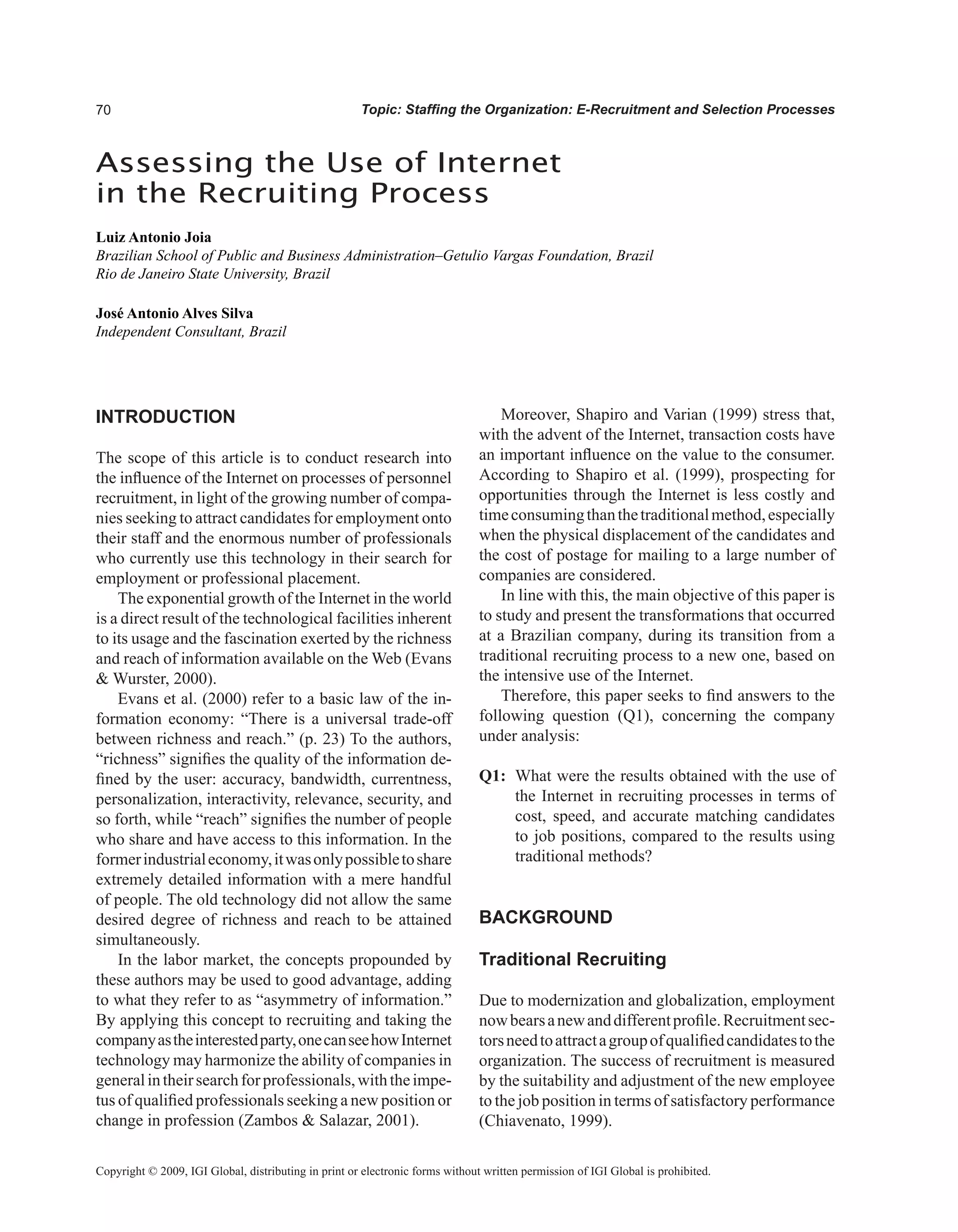 0 Topic: Staffing the Organization: E-Recruitment and Selection Processes
INTRODUCTION
The scope of this article is to conduct research into
the influence of the Internet on processes of personnel
recruitment, in light of the growing number of compa-
nies seeking to attract candidates for employment onto
their staff and the enormous number of professionals
who currently use this technology in their search for
employment or professional placement.
The exponential growth of the Internet in the world
is a direct result of the technological facilities inherent
to its usage and the fascination exerted by the richness
and reach of information available on the Web (Evans
 Wurster, 2000).
Evans et al. (2000) refer to a basic law of the in-
formation economy: “There is a universal trade-off
between richness and reach.” (p. 23) To the authors,
“richness” signifies the quality of the information de-
fined by the user: accuracy, bandwidth, currentness,
personalization, interactivity, relevance, security, and
so forth, while “reach” signifies the number of people
who share and have access to this information. In the
formerindustrialeconomy,itwasonlypossibletoshare
extremely detailed information with a mere handful
of people. The old technology did not allow the same
desired degree of richness and reach to be attained
simultaneously.
In the labor market, the concepts propounded by
these authors may be used to good advantage, adding
to what they refer to as “asymmetry of information.”
By applying this concept to recruiting and taking the
companyastheinterestedparty,onecanseehowInternet
technology may harmonize the ability of companies in
generalintheirsearchforprofessionals,withtheimpe-
tus of qualified professionals seeking a new position or
change in profession (Zambos  Salazar, 2001).
Moreover, Shapiro and Varian (1999) stress that,
with the advent of the Internet, transaction costs have
an important influence on the value to the consumer.
According to Shapiro et al. (1999), prospecting for
opportunities through the Internet is less costly and
timeconsumingthanthetraditionalmethod,especially
when the physical displacement of the candidates and
the cost of postage for mailing to a large number of
companies are considered.
In line with this, the main objective of this paper is
to study and present the transformations that occurred
at a Brazilian company, during its transition from a
traditional recruiting process to a new one, based on
the intensive use of the Internet.
Therefore, this paper seeks to find answers to the
following question (Q1), concerning the company
under analysis:
Q1: What were the results obtained with the use of
the Internet in recruiting processes in terms of
cost, speed, and accurate matching candidates
to job positions, compared to the results using
traditional methods?
BACKGROUND
Traditional Recruiting
Due to modernization and globalization, employment
nowbearsanewanddifferentprofile.Recruitmentsec-
torsneedtoattractagroupofqualifiedcandidatestothe
organization. The success of recruitment is measured
by the suitability and adjustment of the new employee
to the job position in terms of satisfactory performance
(Chiavenato, 1999).
Assessing the Use of Internet
in the Recruiting Process
Luiz Antonio Joia
Brazilian School of Public and Business Administration–Getulio Vargas Foundation, Brazil
Rio de Janeiro State University, Brazil
José Antonio Alves Silva
Independent Consultant, Brazil
Copyright © 2009, IGI Global, distributing in print or electronic forms without written permission of IGI Global is prohibited.
 